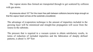 The vapour atoms thus formed are transported through to get scattered by collision
with gas atoms.
At pressures about 10-5 Torr the mean free path between collisions become large enough so
that the vapour beam arrives at the substrate unscattered.
The advantage of evaporation technique is the amount of impurities included in the
growing layer will be minimized and straight-line propagation will occur from the
source to the substrate.
The pressure that is required in a vacuum system to obtain satisfactory results, in
terms of reduction of included impurities and the fabrication of sharply defined
patterns, is about l x 10-6 Torr
 