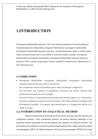 To Develop stability indicating RP-HPLC Method for the Estimation of Neostigmine
Methylsulfate in its Pharmaceutical Dosage form.
11
1.INTRODUCTION
Neostigmine Methylsulfate Injection, USP is the dimethylcarbamate of (m-hydroxyphenyl)
trimethylammonium methylsulfate.eostigmine Methylsulfate (neostigmine methylsulfate
(neostigmine methylsulfate injection) injection) , an anticholinesterase agent, is a bitter tasting,
white crystalline powder and is very soluble in water and soluble in alcohol. Neostigmine
Methylsulfate (neostigmine methylsulfate (neostigmine methylsulfate injection) injection)
Injection, USP is a sterile, nonpyrogenic solution intended for intramuscular, subcutaneous or
slow intravenous use.
1.1 INDICATION
• Neostigmine Methylsulfate (neostigmine methylsulfate (neostigmine methylsulfate
injection) injection) Injection, USP is indicated for:
- The symptomatic control of myasthenia gravis when oral therapy is impractical.
The prevention and treatment of postoperative distention and urinary retention after
mechanical obstruction has been excluded.
- Reversal of effects of non-depolarizing neuromuscular blocking agents (e.g., tubocurarine,
metocurine, gallamine or pancuronium) after surgery. All of these problems contribute to the
development of pimples. A zit appears when bacteria grow in a clogged pore and the oil is
unable to escape.
1.2. INTRODUCTION TO ANALYTICAL METHOD
Pharmaceutical products formulated with more than one drug, typically referred to as
combination products. These combination products can present daunting challenges to the
analytical chemist responsible for the development and validation of analytical methods. The
development and validation of analytical methods [Spectrophotometric, High performance liquid
chromatography (HPLC) & High performance thin layer chromatography (HPTLC)] for drug
 