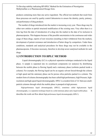 To Develop stability indicating RP-HPLC Method for the Estimation of Neostigmine
Methylsulfate in its Pharmaceutical Dosage form.
12
products containing more than one active ingredient. The official test methods that result from
these processes are used by quality control laboratories to ensure the identity, purity, potency,
and performance of drug products.
The number of drugs introduced into the market is increasing every year. These drugs may be
either new entities or partial structural modification of the existing ones. Very often there is a
time lag from the date of introduction of a drug into the market to the date of its inclusion in
pharmacopoeias. This happens because of the possible uncertainties in the continuous and wider
usage of these drugs, reports of new toxicities (resulting in their withdrawal from the market),
development of patient resistance and introduction of better drugs by competitors. Under these
conditions, standards and analytical procedures for these drugs may not be available in the
pharmacopoeias. It becomes necessary, therefore to develop newer analytical methods for such
drugs.
1.3 INTRODUCTION TO HPLC METHOD
Liquid chromatography (LC) is a physical separation technique conducted in the liquid
phase. A sample is separated into its constituent components (or analytes) by distributing
between the mobile phase (a flowing liquid) and a stationary phase (sorbents packed inside a
column). For example, the flowing liquid can be an organic solvent forced through the column
at high speed and the stationary phase can be porous silica particles packed in a column. The
modern form of column chromatography has been called high performance, high Pressure, high-
resolution and high-speed liquid chromatography. HPLC is a modern form of LC that uses small-
particle columns through which the mobile phase is pumped at high pressure.
High-performance liquid chromatography (HPLC), sometimes called high-pressure liquid
chromatography, is a separation technique based on a solid stationary phase and a liquid mobile phase. It
describes the work out flow about High performance liquid chromatography (HPLC).
 