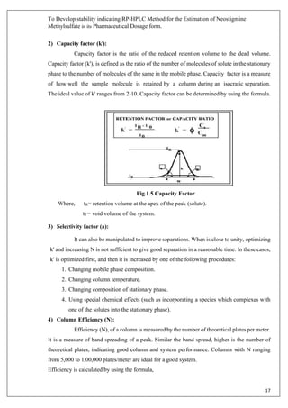 To Develop stability indicating RP-HPLC Method for the Estimation of Neostigmine
Methylsulfate in its Pharmaceutical Dosage form.
17
2) Capacity factor (k'):
Capacity factor is the ratio of the reduced retention volume to the dead volume.
Capacity factor (k'), is defined as the ratio of the number of molecules of solute in the stationary
phase to the number of molecules of the same in the mobile phase. Capacity factor is a measure
of how well the sample molecule is retained by a column during an isocratic separation.
The ideal value of k' ranges from 2-10. Capacity factor can be determined by using the formula.
Fig.1.5 Capacity Factor
Where, tR= retention volume at the apex of the peak (solute).
t0 = void volume of the system.
3) Selectivity factor (a):
It can also be manipulated to improve separations. When is close to unity, optimizing
k' and increasing N is not sufficient to give good separation in a reasonable time. In these cases,
k' is optimized first, and then it is increased by one of the following procedures:
1. Changing mobile phase composition.
2. Changing column temperature.
3. Changing composition of stationary phase.
4. Using special chemical effects (such as incorporating a species which complexes with
one of the solutes into the stationary phase).
4) Column Efficiency (N):
Efficiency (N), of a column is measured by the number of theoretical plates per meter.
It is a measure of band spreading of a peak. Similar the band spread, higher is the number of
theoretical plates, indicating good column and system performance. Columns with N ranging
from 5,000 to 1,00,000 plates/meter are ideal for a good system.
Efficiency is calculated by using the formula,
 