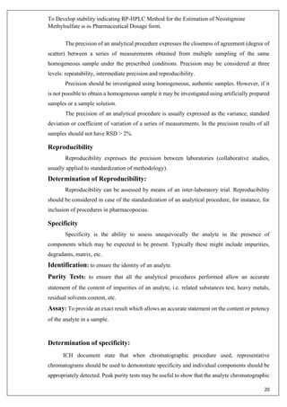 To Develop stability indicating RP-HPLC Method for the Estimation of Neostigmine
Methylsulfate in its Pharmaceutical Dosage form.
20
The precision of an analytical procedure expresses the closeness of agreement (degree of
scatter) between a series of measurements obtained from multiple sampling of the same
homogeneous sample under the prescribed conditions. Precision may be considered at three
levels: repeatability, intermediate precision and reproducibility.
Precision should be investigated using homogeneous, authentic samples. However, if it
is not possible to obtain a homogeneous sample it may be investigated using artificially prepared
samples or a sample solution.
The precision of an analytical procedure is usually expressed as the variance, standard
deviation or coefficient of variation of a series of measurements. In the precision results of all
samples should not have RSD > 2%.
Reproducibility
Reproducibility expresses the precision between laboratories (collaborative studies,
usually applied to standardization of methodology).
Determination of Reproducibility:
Reproducibility can be assessed by means of an inter-laboratory trial. Reproducibility
should be considered in case of the standardization of an analytical procedure, for instance, for
inclusion of procedures in pharmacopoeias.
Specificity
Specificity is the ability to assess unequivocally the analyte in the presence of
components which may be expected to be present. Typically these might include impurities,
degradants, matrix, etc.
Identification: to ensure the identity of an analyte.
Purity Tests: to ensure that all the analytical procedures performed allow an accurate
statement of the content of impurities of an analyte, i.e. related substances test, heavy metals,
residual solvents content, etc.
Assay: To provide an exact result which allows an accurate statement on the content or potency
of the analyte in a sample.
Determination of specificity:
ICH document state that when chromatographic procedure used, representative
chromatograms should be used to demonstrate specificity and individual components should be
appropriately detected. Peak purity tests may be useful to show that the analyte chromatographic
 