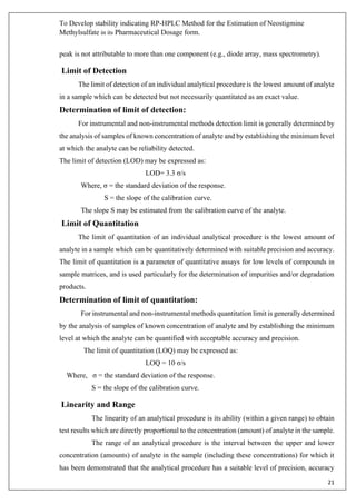 To Develop stability indicating RP-HPLC Method for the Estimation of Neostigmine
Methylsulfate in its Pharmaceutical Dosage form.
21
peak is not attributable to more than one component (e.g., diode array, mass spectrometry).
Limit of Detection
The limit of detection of an individual analytical procedure is the lowest amount of analyte
in a sample which can be detected but not necessarily quantitated as an exact value.
Determination of limit of detection:
For instrumental and non-instrumental methods detection limit is generally determined by
the analysis of samples of known concentration of analyte and by establishing the minimum level
at which the analyte can be reliability detected.
The limit of detection (LOD) may be expressed as:
LOD= 3.3 σ/s
Where, σ = the standard deviation of the response.
S = the slope of the calibration curve.
The slope S may be estimated from the calibration curve of the analyte.
Limit of Quantitation
The limit of quantitation of an individual analytical procedure is the lowest amount of
analyte in a sample which can be quantitatively determined with suitable precision and accuracy.
The limit of quantitation is a parameter of quantitative assays for low levels of compounds in
sample matrices, and is used particularly for the determination of impurities and/or degradation
products.
Determination of limit of quantitation:
For instrumental and non-instrumental methods quantitation limit is generally determined
by the analysis of samples of known concentration of analyte and by establishing the minimum
level at which the analyte can be quantified with acceptable accuracy and precision.
The limit of quantitation (LOQ) may be expressed as:
LOQ = 10 σ/s
Where, σ = the standard deviation of the response.
S = the slope of the calibration curve.
Linearity and Range
The linearity of an analytical procedure is its ability (within a given range) to obtain
test results which are directly proportional to the concentration (amount) of analyte in the sample.
The range of an analytical procedure is the interval between the upper and lower
concentration (amounts) of analyte in the sample (including these concentrations) for which it
has been demonstrated that the analytical procedure has a suitable level of precision, accuracy
 