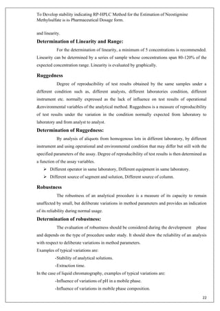 To Develop stability indicating RP-HPLC Method for the Estimation of Neostigmine
Methylsulfate in its Pharmaceutical Dosage form.
22
and linearity.
Determination of Linearity and Range:
For the determination of linearity, a minimum of 5 concentrations is recommended.
Linearity can be determined by a series of sample whose concentrations span 80-120% of the
expected concentration range. Linearity is evaluated by graphically.
Ruggedness
Degree of reproducibility of test results obtained by the same samples under a
different condition such as, different analysts, different laboratories condition, different
instrument etc. normally expressed as the lack of influence on test results of operational
&environmental variables of the analytical method. Ruggedness is a measure of reproducibility
of test results under the variation in the condition normally expected from laboratory to
laboratory and from analyst to analyst.
Determination of Ruggedness:
By analysis of aliquots from homogenous lots in different laboratory, by different
instrument and using operational and environmental condition that may differ but still with the
specified parameters of the assay. Degree of reproducibility of test results is then determined as
a function of the assay variables.
➢ Different operator in same laboratory, Different equipment in same laboratory.
➢ Different source of segment and solution, Different source of column.
Robustness
The robustness of an analytical procedure is a measure of its capacity to remain
unaffected by small, but deliberate variations in method parameters and provides an indication
of its reliability during normal usage.
Determination of robustness:
The evaluation of robustness should be considered during the development phase
and depends on the type of procedure under study. It should show the reliability of an analysis
with respect to deliberate variations in method parameters.
Examples of typical variations are:
-Stability of analytical solutions.
-Extraction time.
In the case of liquid chromatography, examples of typical variations are:
-Influence of variations of pH in a mobile phase.
-Influence of variations in mobile phase composition.
 