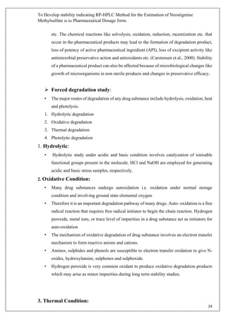 To Develop stability indicating RP-HPLC Method for the Estimation of Neostigmine
Methylsulfate in its Pharmaceutical Dosage form.
24
etc. The chemical reactions like solvolysis, oxidation, reduction, racemization etc. that
occur in the pharmaceutical products may lead to the formation of degradation product,
loss of potency of active pharmaceutical ingredient (API), loss of excipient activity like
antimicrobial preservative action and antioxidants etc. (Carstensen et al., 2000). Stability
of a pharmaceutical product can also be affected because of microbiological changes like
growth of microorganisms in non sterile products and changes in preservative efficacy.
➢ Forced degradation study:
• The major routes of degradation of any drug substance include hydrolysis, oxidation, heat
and photolysis.
1. Hydrolytic degradation
2. Oxidative degradation
3. Thermal degradation
4. Photolytic degradation
1. Hydrolytic:
• Hydrolytic study under acidic and basic condition involves catalyzation of ionisable
functional groups present in the molecule. HCl and NaOH are employed for generating
acidic and basic stress samples, respectively.
2. Oxidative Condition:
• Many drug substances undergo autoxidation i.e. oxidation under normal storage
condition and involving ground state elemental oxygen.
• Therefore it is an important degradation pathway of many drugs. Auto- oxidation is a free
radical reaction that requires free radical initiator to begin the chain reaction. Hydrogen
peroxide, metal ions, or trace level of impurities in a drug substance act as initiators for
auto-oxidation
• The mechanism of oxidative degradation of drug substance involves an electron transfer
mechanism to form reactive anions and cations.
• Amines, sulphides and phenols are susceptible to electron transfer oxidation to give N-
oxides, hydroxylamine, sulphones and sulphoxide.
• Hydrogen peroxide is very common oxidant to produce oxidative degradation products
which may arise as minor impurities during long term stability studies.
3. Thermal Condition:
 