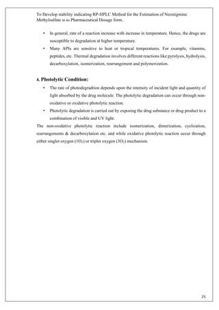 To Develop stability indicating RP-HPLC Method for the Estimation of Neostigmine
Methylsulfate in its Pharmaceutical Dosage form.
25
• In general, rate of a reaction increase with increase in temperature. Hence, the drugs are
susceptible to degradation at higher temperature.
• Many APIs are sensitive to heat or tropical temperatures. For example, vitamins,
peptides, etc. Thermal degradation involves different reactions like pyrolysis, hydrolysis,
decarboxylation, isomerization, rearrangement and polymerization.
4. Photolytic Condition:
• The rate of photodegradtion depends upon the intensity of incident light and quantity of
light absorbed by the drug molecule. The photolytic degradation can occur through non-
oxidative or oxidative photolytic reaction.
• Photolytic degradation is carried out by exposing the drug substance or drug product to a
combination of visible and UV light.
The non-oxidative photolytic reaction include isomerization, dimerization, cyclization,
rearrangements & decarboxylation etc. and while oxidative photolytic reaction occur through
either singlet oxygen (1O2) or triplet oxygen (3O2) mechanism.
 