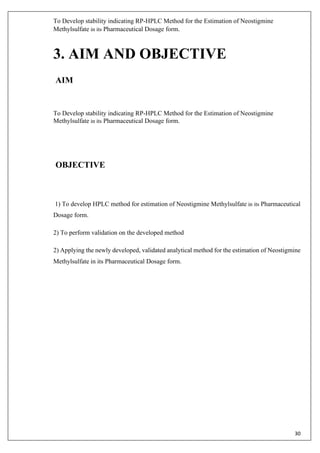 To Develop stability indicating RP-HPLC Method for the Estimation of Neostigmine
Methylsulfate in its Pharmaceutical Dosage form.
30
3. AIM AND OBJECTIVE
AIM
To Develop stability indicating RP-HPLC Method for the Estimation of Neostigmine
Methylsulfate in its Pharmaceutical Dosage form.
OBJECTIVE
1) To develop HPLC method for estimation of Neostigmine Methylsulfate in its Pharmaceutical
Dosage form.
2) To perform validation on the developed method
2) Applying the newly developed, validated analytical method for the estimation of Neostigmine
Methylsulfate in its Pharmaceutical Dosage form.
 