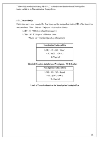 To Develop stability indicating RP-HPLC Method for the Estimation of Neostigmine
Methylsulfate in its Pharmaceutical Dosage form.
39
5.7 LOD and LOQ:
Calibration curve was repeated for five times and the standard deviation (SD) of the intercepts
was calculated. Then LOD and LOQ were calculated as follows:
LOD = 3.3 * SD/slope of calibration curve
LOQ = 10 * SD/slope of calibration curve
Where, SD = Standard deviation of intercepts
Neostigmine Methylsulfate
LOD = 3.3 x (SD / Slope)
= 3.3 x (20.13/24.61)
= 2.70 µg/ml
Limit of Detection data for and Neostigmine Methylsulfate
Neostigmine Methylsulfate
LOQ = 10 x (SD / Slope)
= 10 x (20.13/24.61)
= 8.10 µg/ml
Limit of Quantitation data for Neostigmine Methylsulfate
 