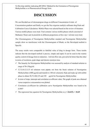 To Develop stability indicating RP-HPLC Method for the Estimation of Neostigmine
Methylsulfate in its Pharmaceutical Dosage form.
40
DISCUSSION
We can Decided use of chromatogram drugs on different Concentration 6 trials of
Concentration gradient and finally we got the Neo stigmine methyle sulfonate drug Peak and
Calibration Curve Calculation. Mobile Phase was selected based on the review of literature.
Various mobile phases were tried. Trial contains various mobile phases which consisted of
Methanol, Water and Acetonitrile in different proportions at flow rate 1 ml/min were tried.
The Chromatograms of Neostigmine Methylsulfate standard and Neostigmine Methylsulfate
sample show no interference with the Chromatogram of Blank, so the Developed method is
Specific
The assay results were comparable to labelled value of drug in dosage form. These results
indicate that the developed method is precise, simple and rapid. It can be used in the routine
quality control of dosage form in industries . 1ml/min flow rate, proved to be better than the other
in terms of resolution, peak shape and shorter retention time.
✓ The linearity for Neostigmine Methylsulfate was assessed by analysis of standard solution in
range of 50-150μg/ml.
✓ 5,7.5,10,12.5,15 ml solutions were pipette out from the Stock solution of Neostigmine
Methylsulfate (1000 μg/ml) and transfer to 100 ml volumetric flask and make up with mobile
phase to obtain 50,75,100,125 and 150 μg/ml for Neostigmine Methylsulfate
✓ In term of slope, intercept and correlation co-efficient value, The graph of peak area obtained
verses respective concentration was plotted.
✓ Correlation co-efficient for calibration curve Neostigmine Methylsulfate was found to be
0.9997
✓ The regression line equation for Neostigmine Methylsulfate is y = 24.615x + 18.49
 