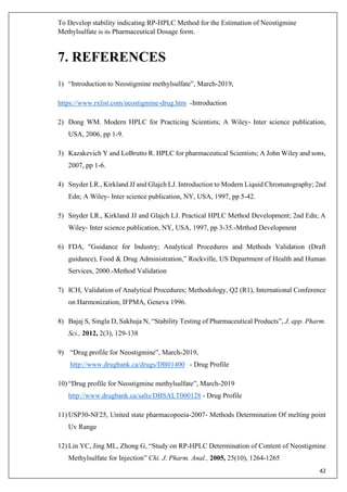 To Develop stability indicating RP-HPLC Method for the Estimation of Neostigmine
Methylsulfate in its Pharmaceutical Dosage form.
42
7. REFERENCES
1) “Introduction to Neostigmine methylsulfate”, March-2019,
https://www.rxlist.com/neostigmine-drug.htm -Introduction
2) Dong WM. Modern HPLC for Practicing Scientists; A Wiley- Inter science publication,
USA, 2006, pp 1-9.
3) Kazakevich Y and LoBrutto R. HPLC for pharmaceutical Scientists; A John Wiley and sons,
2007, pp 1-6.
4) Snyder LR., Kirkland JJ and Glajch LJ. Introduction to Modern Liquid Chromatography; 2nd
Edn; A Wiley- Inter science publication, NY, USA, 1997, pp 5-42.
5) Snyder LR., Kirkland JJ and Glajch LJ. Practical HPLC Method Development; 2nd Edn; A
Wiley- Inter science publication, NY, USA, 1997, pp 3-35.-Mrthod Development
6) FDA, "Guidance for Industry; Analytical Procedures and Methods Validation (Draft
guidance), Food & Drug Administration,” Rockville, US Department of Health and Human
Services, 2000.-Method Validation
7) ICH, Validation of Analytical Procedures; Methodology, Q2 (R1), International Conference
on Harmonization, IFPMA, Geneva 1996.
8) Bajaj S, Singla D, Sakhuja N, “Stability Testing of Pharmaceutical Products”, J. app. Pharm.
Sci., 2012, 2(3), 129-138
9) “Drug profile for Neostigmine”, March-2019,
http://www.drugbank.ca/drugs/DB01400 - Drug Profile
10) “Drug profile for Neostigmine methylsulfate”, March-2019
http://www.drugbank.ca/salts/DBSALT000128 - Drug Profile
11) USP30-NF25, United state pharmacopoeia-2007- Methods Determination Of melting point
Uv Range
12) Lin YC, Jing ML, Zhong G, “Study on RP-HPLC Determination of Content of Neostigmine
Methylsulfate for Injection” Chi. J. Pharm. Anal., 2005, 25(10), 1264-1265
 