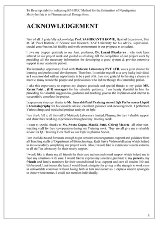 To Develop stability indicating RP-HPLC Method for the Estimation of Neostigmine
Methylsulfate in its Pharmaceutical Dosage form.
5
ACKNOWLEDGEMENT
First of all , I gratefully acknowledge Prof. SASHIKANTH KOMU, Head of department, Shri
M. M. Patel Institute of Science and Research, KSV University for his advice, supervision,
crucial contribution, lab facility and work environment in our progress as a student.
I owe my deepest gratitude to our Asst. professor, Dr. Laxmi Bhaskaran , who took keen
interest on our project work and guided us all along, till the completion of our project work by
providing all the necessary information for developing a good system & provide extensive
support in our academic period.
The internship opportunity I had with Molecule Laboratory PVT LTD. was a great chance for
learning and professional development. Therefore, I consider myself as a very lucky individual
as I was provided with an opportunity to be a part of it. I am also grateful for having a chance to
meet so many wonderful people and professionals who led me though this internship period.
I take this opportunity to express my deepest gratitude and special thanks to my guide MR.
Ketan Patel , (HR manager) for his valuable guidance. I am hearty thankful to him for
providing his valuable suggestions, guidance and teaching gave us the inspiration and interest to
successfully complete the project.
I express my sincerest thanks to Mr. Saurabh Patel Training me on High Performance Liquid
Chromatography for his valuable advice, excellent guidance and encouragement. I performed
Various drugs and medicinal product analysis on hplc
I am thank full to all the staff of Molecule Laboratory limited, Pharmez for their valuable support
and share their working experiences throughout my Training work.
I want to special thanks to Ms. Sweta Gupta, Maulik Patel, Chirag Maheta all other non-
teaching staff for their co-operation during my Training work. They are all give me a valuable
advise for QC Training How Will we use Hplc in pharma Sector.
I am thankful to and fortunate enough to get constant encouragement, support and guidance from
all Teaching staffs of Department of Biotechnology, Kadi Sarva Vishwavidhyalay which helped
us in successfully completing our project work. Also, I would like to extend our sincere esteems
to all staff in laboratory for their timely support.
I would like to thank my all friends for their care and unconditional support which helped me to
face any situations with ease. I would like to express my sincerest gratitude to my parents, my
friends and family members for their unconditional love, support and care all student life and
life beyond. Last but not the least; I would thank almighty for giving us the strength to work even
in unfavorable condition without losing faith in him and ourselves. I express sincere apologies
to those whose names, I could not mention individually.
 