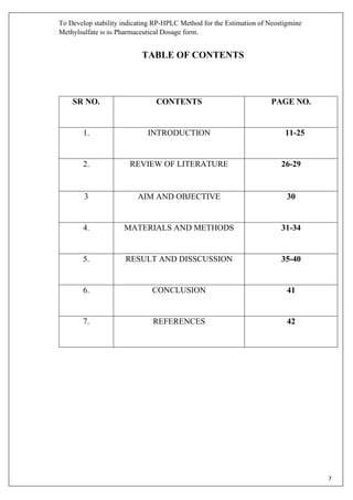 To Develop stability indicating RP-HPLC Method for the Estimation of Neostigmine
Methylsulfate in its Pharmaceutical Dosage form.
7
TABLE OF CONTENTS
SR NO. CONTENTS PAGE NO.
1. INTRODUCTION 11-25
2. REVIEW OF LITERATURE 26-29
3 AIM AND OBJECTIVE 30
4. MATERIALS AND METHODS 31-34
5. RESULT AND DISSCUSSION 35-40
6. CONCLUSION 41
7. REFERENCES 42
 