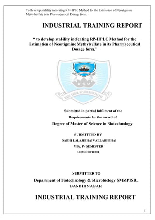 To Develop stability indicating RP-HPLC Method for the Estimation of Neostigmine
Methylsulfate in its Pharmaceutical Dosage form.
1
INDUSTRIAL TRAINING REPORT
“ to develop stability indicating RP-HPLC Method for the
Estimation of Neostigmine Methylsulfate in its Pharmaceutical
Dosage form.”
Submitted in partial fulfilment of the
Requirements for the award of
Degree of Master of Science in Biotechnology
SUBMITTED BY
DABHI LALAJIBHAI VALLABHBHAI
M.Sc. IV SEMESTER
18MSCBT22002
SUBMITTED TO
Department of Biotechnology & Microbiology SMMPISR,
GANDHINAGAR
INDUSTRIAL TRAINING REPORT
 