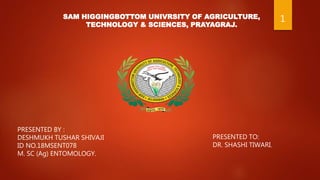 SAM HIGGINGBOTTOM UNIVRSITY OF AGRICULTURE,
TECHNOLOGY & SCIENCES, PRAYAGRAJ.
PRESENTED BY :
DESHMUKH TUSHAR SHIVAJI
ID NO.18MSENT078
M. SC (Ag) ENTOMOLOGY.
PRESENTED TO:
DR. SHASHI TIWARI.
1
 