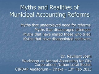 Myths and Realities of
Municipal Accounting Reforms
Myths that underplayed need for reforms
Myths that discouraged attempts
Myths that have misled those who tried
Myths that have disappointed achievers
Dr. Ravikant Joshi
Workshop on Accrual Accounting for City
Corporations /Urban Local Bodies
CIRDAP Auditorium – Dhaka – 13th Feb 2013
 