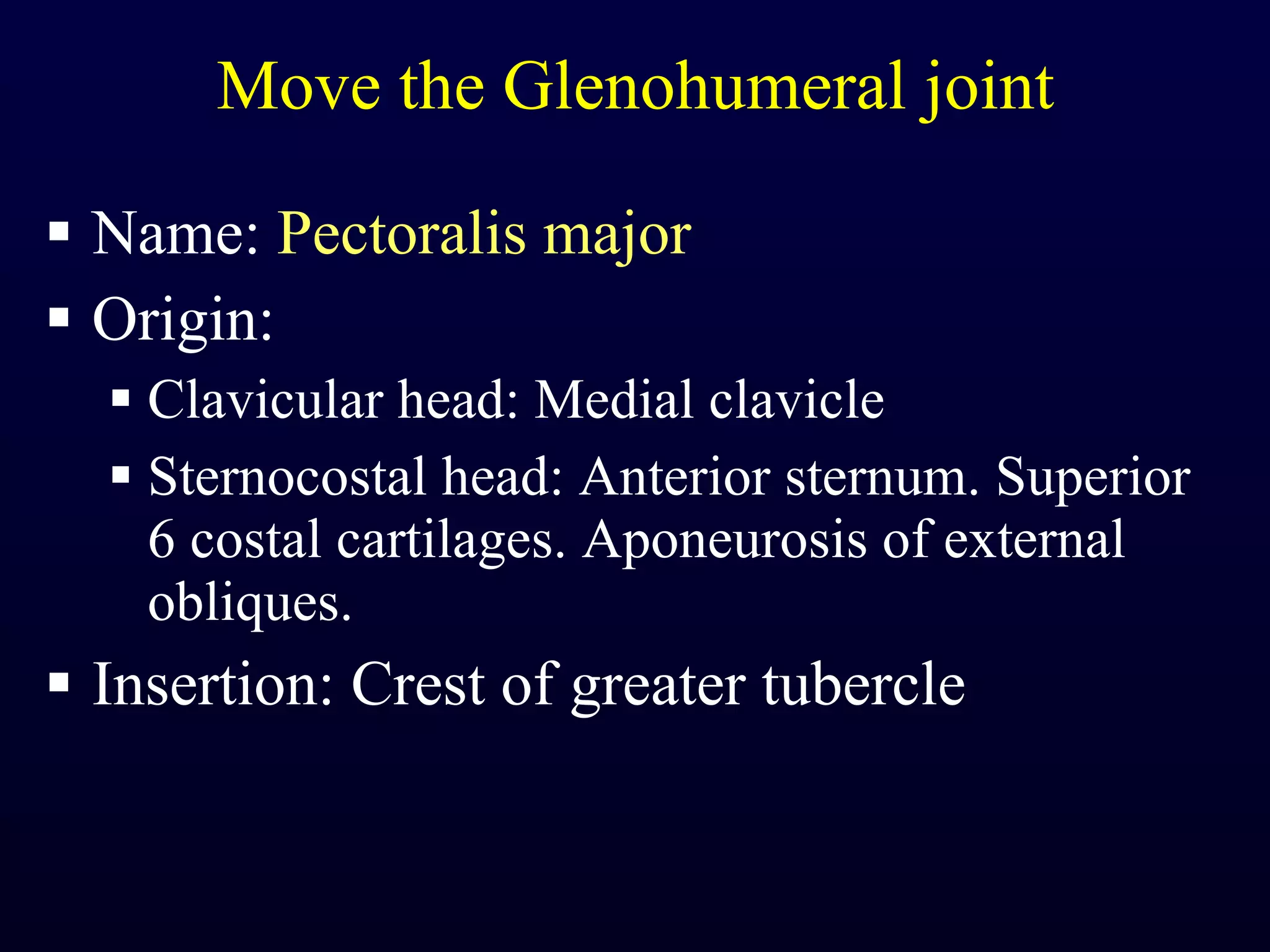 Move the Glenohumeral joint Name:  Pectoralis major Origin:  Clavicular head: Medial clavicle Sternocostal head: Anterior sternum. Superior 6 costal cartilages. Aponeurosis of external obliques. Insertion: Crest of greater tubercle 