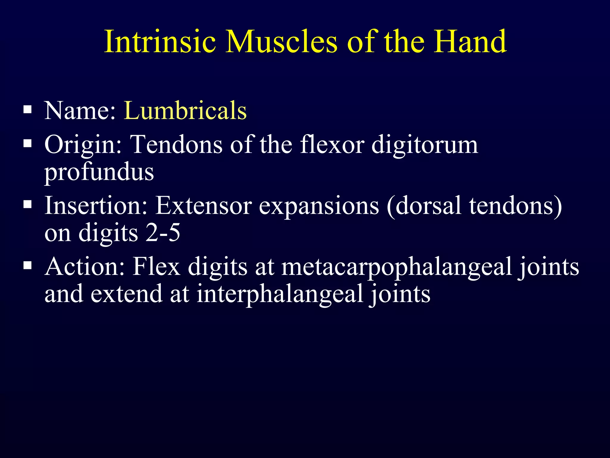 Intrinsic Muscles of the Hand Name:  Lumbricals Origin: Tendons of the flexor digitorum profundus Insertion: Extensor expansions (dorsal tendons) on digits 2-5 Action: Flex digits at metacarpophalangeal joints and extend at interphalangeal joints 