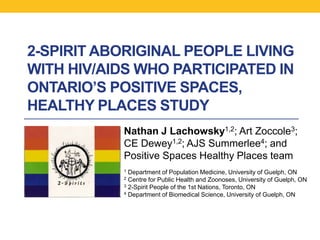 2-SPIRIT ABORIGINAL PEOPLE LIVING
WITH HIV/AIDS WHO PARTICIPATED IN
ONTARIO’S POSITIVE SPACES,
HEALTHY PLACES STUDY
           Nathan J Lachowsky1,2; Art Zoccole3;
           CE Dewey1,2; AJS Summerlee4; and
           Positive Spaces Healthy Places team
           1 Department of Population Medicine, University of Guelph, ON
           2 Centre for Public Health and Zoonoses, University of Guelph, ON
           3 2-Spirit People of the 1st Nations, Toronto, ON
           4 Department of Biomedical Science, University of Guelph, ON
 