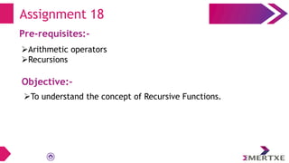 Assignment 18
Pre-requisites:-
Arithmetic operators
Recursions
Objective:-
To understand the concept of Recursive Functions.
 