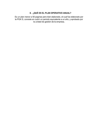 8. ¿QUÉ ES EL PLAN OPERATIVO ANUAL?
Es un plan menor a 50 paginas pero bien elaborado, el cual fue elaborado por
la POA`S, consiste en cubrir un periodo equivalente a un año, y aprobado por
la unidad de gestión de la empresa.