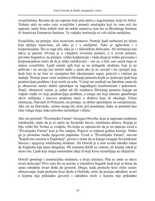 Noam Chomsky & Mediji, propaganda i sistem
sveučilištima. Recimo da ste reporter koji piše priču o Jugoistočnoj Aziji ili Africi.
Trebate otići na neko veće sveučilište i pronaći stručnjaka koji će vam reći što
napisati, inače biste trebali otići do nekih ustanova, kao što su Brookings Institute
ili American Enterprise Institute. Te vanjske institucije su vrlo slične medijima.
Sveučilišta, na primjer, nisu nezavisne ustanove. Postoje ljudi razbacani po njima
koji djeluju nezavisno, ali tako je i s medijima. Tako je uglavnom i s
korporacijama. Što se toga tiče, tako je i s fašističkim državama. Ali institucija kao
takva je parazit. Ovisna je o vanjskim izvorima pomoći, a ti izvori pomoći,
privatno bogatstvo, na primjer, velike korporacije i vlada (koja je toliko povezana s
korporacijskom moći da ih je teško razlikovati) – oni su, u biti, ono usred čega se
nalaze sveučilišta. Ljudi unutar njih koji se ne prilagode strukturi, koji je ne
prihvate i ne usvoje (ne možeš raditi s njom ako je ne usvojiš i ne vjeruješ joj),
ljudi koji to ne čine će vjerojatno biti iskorijenjeni usput, počevši s vrtićem pa
nadalje. Postoji puno vrsta sredstava filtriranja pomoću kojih se rješavaju ljudi koji
predstavljaju problem i koji misle za sebe. Vi koji ste studirali na fakultetu znate da
je obrazovni sustav dobro opremljen za nagrađujući konformizam i pokornost.
Znači, obrazovni sustav je jedan od tih sredstava filtriranja pomoću kojega na
vidjelo izađu svi koji predstavljaju problem, a ostaju oni koji iskreno apsorbiraju
okvir mišljenja i stavova struktura moći u društvu koje ih okružuje. Elitne
institucije, Harvard ili Princeton, na primjer, su dobro opremljene za socijalizaciju.
Ako ste na Harvardu, većina onoga što učite jest ponašanje, kako se ponašati kao
član višega sloja, kako pravilno razmišljati i slično.
Ako ste pročitali "Životinjsku Farmu" Georgea Orwella, koja je napisana sredinom
četrdesetih, znate da je to satira na Sovjetski Savez, totalitarnu državu. Knjiga je
bila veliki hit. Svima se svidjela. Na kraju se ispostavilo da je on napisao uvod u
"Životinjsku Farmu" koji je bio zatajen. Pojavio se trideset godina kasnije. Netko
ga je pronašao među njegovim papirima. Uvod u "Životinjsku Farmu", nazvan
"Književna cenzura u Engleskoj", govori o tome da se knjiga izruguje Sovjetskome
Savezu i njegovoj totalitarnoj strukturi. Ali Orwell je u tom uvodu također rekao
da Engleska nije puno drugačija. Mi nemamo KGB za vratom, ali krajnji ishod je
skoro isti. Ljudi koji imaju samostalne ideje ili koji krivo razmišljaju su isključeni.
Orwell spominje i institucijsku strukturu, u dvije rečenice. Pita se zašto se takve
stvari dešavaju? Prvo zato što su novine u vlasništvu bogatih ljudi koji se brinu da
samo određene stvari dođu do javnosti. Drugo, kada prolazite kroz elitni sustav
obrazovanja, kada prolazite kroz škole u Oxfordu, učite da postoje određene stvari
o kojima nije prikladno govoriti i određene misli o kojima nije prikladno
10
 
