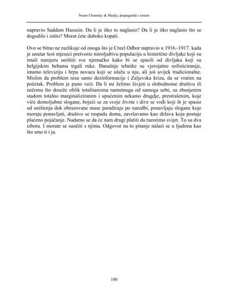 Noam Chomsky & Mediji, propaganda i sistem
napravio Saddam Hussein. Da li je itko to naglasio? Da li je itko naglasio što se
dogodilo i zašto? Morat ćete duboko kopati.
Ovo se bitno ne razlikuje od onoga što je Creel Odbor napravio u 1916.-1917. kada
je unutar šest mjeseci pretvorio miroljubivu populaciju u histerične divljake koji su
imali namjeru uništiti sve njemačko kako bi se spasili od divljaka koji su
belgijskim bebama trgali ruke. Današnje tehnike su vjerojatno sofisticiranije,
imamo televiziju i hrpu novaca koji se ulažu u nju, ali još uvijek tradicionalne.
Mislim da problem nisu samo dezinformacije i Zaljevska kriza, da se vratim na
početak. Problem je puno veći. Da li mi želimo živjeti u slobodnome društvu ili
nečemu što doseže oblik totalitarizma nametnuga od samoga sebe, sa zbunjenim
stadom totalno marginaliziranim i upućenim nekamo drugdje, prestrašenim, koje
viče domoljubne slogane, bojeći se za svoje živote i dive se vođi koji ih je spasio
od uništenja dok obrazovane mase paradiraju po naredbi, ponavljaju slogane koje
moraju ponavljati, društvo se raspada doma, završavamo kao država koja postaje
plaćeno pojačanje. Nadamo se da će nam drugi platiti da razorimo svijet. To su dva
izbora. I morate se suočiti s njima. Odgovor na to pitanje nalazi se u ljudima kao
što smo ti i ja.
100
 