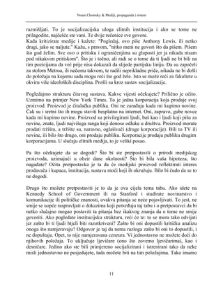 Noam Chomsky & Mediji, propaganda i sistem
razmišljati. To je socijalizacijska uloga elitnih institucija i ako se tome ne
prilagodite, najčešće ste vani. Te dvije rečenice sve govore.
Kada kritizirate medije i kažete: "Pogledaj, ovo piše Anthony Lewis, ili netko
drugi, jako se naljute." Kažu, s pravom, "nitko meni ne govori što da pišem. Pišem
što god želim. Sve ovo o pritisku i ograničenjima su gluposti jer ja nikada nisam
pod nikakvim pritiskom". Što je i točno, ali radi se o tome da ti ljudi ne bi bili na
tim pozicijama da već prije nisu dokazali da slijede partijsku liniju. Da su započeli
za stolom Metroa, ili nečemu takvom, te radili neprikladne priče, nikada ne bi došli
do položaja na kojemu sada mogu reći što god žele. Isto se može reći za fakultete u
okviru više ideoloških disciplina. Prošli su kroz sustav socijalizacije.
Pogledajmo strukturu čitavog sustava. Kakve vijesti očekujete? Prilično je očito.
Uzmimo na primjer New York Times. To je jedna korporacija koja prodaje svoj
proizvod. Proizvod je čitalačka publika. Oni ne zarađuju kada mi kupimo novine.
Čak su i sretni što ih mogu staviti besplatno na internet. Oni, zapravo, gube novce
kada mi kupimo novine. Proizvod su privilegirani ljudi, baš kao i ljudi koji pišu za
novine, znate, ljudi najvišega ranga koji donose odluke u društvu. Proizvod morate
prodati tržištu, a tržište su, naravno, oglašivači (druge korporacije). Bili to TV ili
novine, ili bilo što drugo, oni prodaju publiku. Korporacije prodaju publiku drugim
korporacijama. U slučaju elitnih medija, to je veliki posao.
Pa što očekujete da se dogodi? Što bi ste pretpostavili o prirodi medijskog
proizvoda, uzimajući u obzir dane okolnosti? Što bi bila vaša hipoteza, što
nagađate? Očita pretpostavka je ta da će medijski proizvod reflektirati interes
prodavača i kupaca, institucija, sustava moći koji ih okružuju. Bilo bi čudo da se to
ne dogodi.
Drugo što možete pretpostaviti je to da je ova cijela tema tabu. Ako idete na
Kennedy School of Government ili na Stanford i studirate novinarstvo i
komunikacije ili političke znanosti, ovakva pitanja se neće pojavljivati. To jest, ne
smije se uopće raspravljati o dokazima koji potvrđuju taj tabu i o pretpostavci da bi
netko slučajno mogao postaviti ta pitanja bez ikakvog znanja da o tome ne smije
govoriti. Ako pogledate institucijsku strukturu, reći će te: to se mora tako odvijati
jer zašto bi ti ljudi htjeli biti razotkriveni? Zašto bi oni dopustili kritičku analizu
onoga što namjeravaju? Odgovor je taj da nema razloga zašto bi oni to dopustili, i
ne dopuštaju. Opet, to nije namjeravana cenzura. Vi jednostavno ne možete doći do
njihovih položaja. To uključuje ljevičare (ono što zovemo ljevičarima), kao i
desničare. Jedino ako ste bili primjereno socijalizirani i istrenirani tako da neke
misli jednostavno ne posjedujete, tada možete biti na tim položajima. Tako imamo
11
 