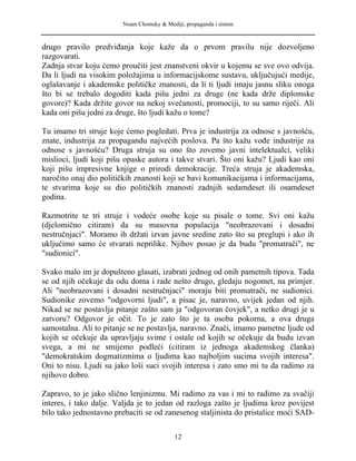Noam Chomsky & Mediji, propaganda i sistem
drugo pravilo predviđanja koje kaže da o prvom pravilu nije dozvoljeno
razgovarati.
Zadnja stvar koju ćemo proučiti jest znanstveni okvir u kojemu se sve ovo odvija.
Da li ljudi na visokim položajima u informacijskome sustavu, uključujući medije,
oglašavanje i akademske političke znanosti, da li ti ljudi imaju jasnu sliku onoga
što bi se trebalo dogoditi kada pišu jedni za druge (ne kada drže diplomske
govore)? Kada držite govor na nekoj svečanosti, promociji, to su samo riječi. Ali
kada oni pišu jedni za druge, što ljudi kažu o tome?
Tu imamo tri struje koje ćemo pogledati. Prva je industrija za odnose s javnošću,
znate, industrija za propagandu najvećih poslova. Pa što kažu vođe industrije za
odnose s javnošću? Druga struja su ono što zovemo javni intelektualci, veliki
mislioci, ljudi koji pišu opaske autora i takve stvari. Što oni kažu? Ljudi kao oni
koji pišu impresivne knjige o prirodi demokracije. Treća struja je akademska,
naročito onaj dio političkih znanosti koji se bavi komunikacijama i informacijama,
te stvarima koje su dio političkih znanosti zadnjih sedamdeset ili osamdeset
godina.
Razmotrite te tri struje i vodeće osobe koje su pisale o tome. Svi oni kažu
(djelomično citiram) da su masovna populacija "neobrazovani i dosadni
nestručnjaci". Moramo ih držati izvan javne sredine zato što su preglupi i ako ih
uključimo samo će stvarati neprilike. Njihov posao je da budu "promatrači", ne
"sudionici".
Svako malo im je dopušteno glasati, izabrati jednog od onih pametnih tipova. Tada
se od njih očekuje da odu doma i rade nešto drugo, gledaju nogomet, na primjer.
Ali "neobrazovani i dosadni nestručnjaci" moraju biti promatrači, ne sudionici.
Sudionike zovemo "odgovorni ljudi", a pisac je, naravno, uvijek jedan od njih.
Nikad se ne postavlja pitanje zašto sam ja "odgovoran čovjek", a netko drugi je u
zatvoru? Odgovor je očit. To je zato što je ta osoba pokorna, a ova druga
samostalna. Ali to pitanje se ne postavlja, naravno. Znači, imamo pametne ljude od
kojih se očekuje da upravljaju svime i ostale od kojih se očekuje da budu izvan
svega, a mi ne smijemo podleći (citiram iz jednoga akademskog članka)
"demokratskim dogmatizmima o ljudima kao najboljim sucima svojih interesa".
Oni to nisu. Ljudi su jako loši suci svojih interesa i zato smo mi tu da radimo za
njihovo dobro.
Zapravo, to je jako slično lenjinizmu. Mi radimo za vas i mi to radimo za svačiji
interes, i tako dalje. Valjda je to jedan od razloga zašto je ljudima kroz povijest
bilo tako jednostavno prebaciti se od zanesenog staljinista do pristalice moći SAD-
12
 