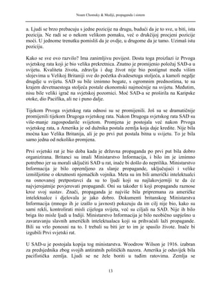 Noam Chomsky & Mediji, propaganda i sistem
a. Ljudi se brzo prebacuju s jedne pozicije na drugu, budući da je to sve, u biti, ista
pozicija. Ne radi se o nekom velikom pomaku, već o drukčijoj procjeni pozicije
moći. U jednome trenutku pomisliš da je ovdje, u drugome da je tamo. Uzimaš istu
poziciju.
Kako se sve ovo razvilo? Ima zanimljivu povijest. Dosta toga proizlazi iz Prvoga
svjetskog rata koji je bio velika prekretnica. Znatno je promijenio položaj SAD-a u
svijetu. Kvaliteta života, zdravlja i dug život nije bio postignut među višim
slojevima u Velikoj Britaniji sve do početka dvadesetoga stoljeća, a kamoli negdje
drugdje u svijetu. SAD su bile iznimno bogate, s ogromnim prednostima, te su
krajem devetnaestoga stoljeća postale ekonomski najmoćnije na svijetu. Međutim,
nisu bile veliki igrač na svjetskoj pozornici. Moć SAD-a se proširila na Karipske
otoke, dio Pacifika, ali ne i puno dalje.
Tijekom Prvoga svjetskog rata odnosi su se promijenili. Još su se dramatičnije
promijenili tijekom Drugoga svjetskog rata. Nakon Drugoga svjetskog rata SAD su
više-manje zagospodarile svijetom. Promjena je postojala već nakon Prvoga
svjetskog rata, a Amerika je od dužnika postala zemlja koja daje kredite. Nije bila
moćna kao Velika Britanija, ali je po prvi put postala bitna u svijetu. To je bila
samo jedna od nekoliko promjena.
Prvi svjetski rat je bio doba kada je državna propaganda po prvi put bila dobro
organizirana. Britanci su imali Ministarstvo Informacija, i bilo im je iznimno
potrebno jer su morali uključiti SAD u rat, inače bi došlo do neprilika. Ministarstvo
Informacija je bilo opremljeno za slanje propagande, uključujući i velike
izmišljotine o okrutnosti njemačkih vojnika. Meta su im bili američki intelektualci
na osnovanoj pretpostavci da su to ljudi koji su najlakovjerniji te da će
najvjerojatnije povjerovati propagandi. Oni su također ti koji propagandu raznose
kroz svoj sustav. Znači, propaganda je najviše bila pripremana za američke
intelektualce i djelovala je jako dobro. Dokumenti britanskog Ministarstva
Informacija (mnogo ih je izašlo u javnost) pokazuju da im cilj nije bio, kako su
sami rekli, kontrolirati misli cijeloga svijeta, već su ciljali na SAD. Nije ih bilo
briga što misle ljudi u Indiji. Ministarstvo Informacija je bilo neobično uspješno u
zavaravanju slavnih američkih intelektualaca koji su prihvaćali laži propagande.
Bili su vrlo ponosni na to. I trebali su biti jer to im je spasilo živote. Inače bi
izgubili Prvi svjetski rat.
U SAD-u je postojala kopija tog ministarstva. Woodrow Wilson je 1916. izabran
za predsjednika zbog svojih antiratnih političkih nazora. Amerika je oduvijek bila
pacifistička zemlja. Ljudi se ne žele boriti u tuđim ratovima. Zemlja se
13
 
