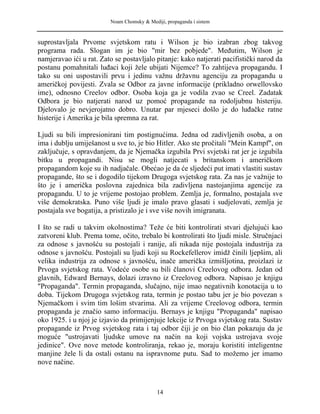 Noam Chomsky & Mediji, propaganda i sistem
suprostavljala Prvome svjetskom ratu i Wilson je bio izabran zbog takvog
programa rada. Slogan im je bio "mir bez pobjede". Međutim, Wilson je
namjeravao ići u rat. Zato se postavljalo pitanje: kako natjerati pacifistički narod da
postanu pomahnitali luđaci koji žele ubijati Nijemce? To zahtijeva propagandu. I
tako su oni uspostavili prvu i jedinu važnu državnu agenciju za propagandu u
američkoj povijesti. Zvala se Odbor za javne informacije (prikladno orwellovsko
ime), odnosno Creelov odbor. Osoba koja ga je vodila zvao se Creel. Zadatak
Odbora je bio natjerati narod uz pomoć propagande na rodoljubnu histeriju.
Djelovalo je nevjerojatno dobro. Unutar par mjeseci došlo je do luđačke ratne
histerije i Amerika je bila spremna za rat.
Ljudi su bili impresionirani tim postignućima. Jedna od zadivljenih osoba, a on
ima i dublju umiješanost u sve to, je bio Hitler. Ako ste pročitali "Mein Kampf", on
zaključuje, s opravdanjem, da je Njemačka izgubila Prvi svjetski rat jer je izgubila
bitku u propagandi. Nisu se mogli natjecati s britanskom i američkom
propagandom koje su ih nadjačale. Obećao je da će sljedeći put imati vlastiti sustav
propagande, što se i dogodilo tijekom Drugoga svjetskog rata. Za nas je važnije to
što je i američka poslovna zajednica bila zadivljena nastojanjima agencije za
propagandu. U to je vrijeme postojao problem. Zemlja je, formalno, postajala sve
više demokratska. Puno više ljudi je imalo pravo glasati i sudjelovati, zemlja je
postajala sve bogatija, a pristizalo je i sve više novih imigranata.
I što se radi u takvim okolnostima? Teže će biti kontrolirati stvari djelujući kao
zatvoreni klub. Prema tome, očito, trebalo bi kontrolirati što ljudi misle. Stručnjaci
za odnose s javnošću su postojali i ranije, ali nikada nije postojala industrija za
odnose s javnošću. Postojali su ljudi koji su Rockefellerov imidž činili ljepšim, ali
velika industrija za odnose s javnošću, inače američka izmišljotina, proizlazi iz
Prvoga svjetskog rata. Vodeće osobe su bili članovi Creelovog odbora. Jedan od
glavnih, Edward Bernays, dolazi izravno iz Creelovog odbora. Napisao je knjigu
"Propaganda". Termin propaganda, slučajno, nije imao negativnih konotacija u to
doba. Tijekom Drugoga svjetskog rata, termin je postao tabu jer je bio povezan s
Njemačkom i svim tim lošim stvarima. Ali za vrijeme Creelovog odbora, termin
propaganda je značio samo informaciju. Bernays je knjigu "Propaganda" napisao
oko 1925. i u njoj je izjavio da primijenjuje lekcije iz Prvoga svjetskog rata. Sustav
propagande iz Prvog svjetskog rata i taj odbor čiji je on bio član pokazuju da je
moguće "ustrojavati ljudske umove na način na koji vojska ustrojava svoje
jedinice". Ove nove metode kontroliranja, rekao je, moraju koristiti inteligentne
manjine žele li da ostali ostanu na ispravnome putu. Sad to možemo jer imamo
nove načine.
14
 
