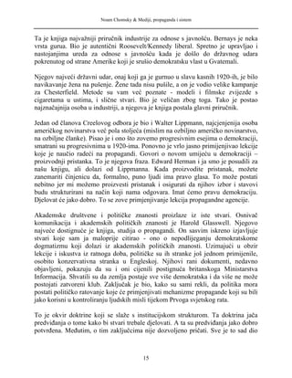 Noam Chomsky & Mediji, propaganda i sistem
Ta je knjiga najvažniji priručnik industrije za odnose s javnošću. Bernays je neka
vrsta gurua. Bio je autentični Roosevelt/Kennedy liberal. Spretno je upravljao i
nastojanjima ureda za odnose s javnošću kada je došlo do državnog udara
pokrenutog od strane Amerike koji je srušio demokratsku vlast u Gvatemali.
Njegov najveći državni udar, onaj koji ga je gurnuo u slavu kasnih 1920-ih, je bilo
navikavanje žena na pušenje. Žene tada nisu pušile, a on je vodio velike kampanje
za Chesterfield. Metode su vam već poznate - modeli i filmske zvijezde s
cigaretama u ustima, i slične stvari. Bio je veličan zbog toga. Tako je postao
najznačajnija osoba u industriji, a njegova je knjiga postala glavni priručnik.
Jedan od članova Creelovog odbora je bio i Walter Lippmann, najcjenjenija osoba
američkog novinarstva već pola stoljeća (mislim na ozbiljno američko novinarstvo,
na ozbiljne članke). Pisao je i ono što zovemo progresivnim esejima o demokraciji,
smatrani su progresivnima u 1920-ima. Ponovno je vrlo jasno primijenjivao lekcije
koje je naučio radeći na propagandi. Govori o novom umijeću u demokraciji –
proizvodnji pristanka. To je njegova fraza. Edward Herman i ja smo je posudili za
našu knjigu, ali dolazi od Lippmanna. Kada proizvodite pristanak, možete
zanemariti činjenicu da, formalno, puno ljudi ima pravo glasa. To može postati
nebitno jer mi možemo proizvesti pristanak i osigurati da njihov izbor i stavovi
budu strukturirani na način koji nama odgovara. Imat ćemo pravu demokraciju.
Djelovat će jako dobro. To se zove primjenjivanje lekcija propagandne agencije.
Akademske društvene i političke znanosti proizlaze iz iste stvari. Osnivač
komunikacija i akademskih političkih znanosti je Harold Glasswell. Njegovo
najveće dostignuće je knjiga, studija o propagandi. On sasvim iskreno izjavljuje
stvari koje sam ja maloprije citirao - ono o nepodlijeganju demokratskome
dogmatizmu koji dolazi iz akademskih političkih znanosti. Uzimajući u obzir
lekcije i iskustva iz ratnoga doba, političke su ih stranke još jednom primijenile,
osobito konzervativna stranka u Engleskoj. Njihovi rani dokumenti, nedavno
objavljeni, pokazuju da su i oni cijenili postignuća britanskoga Ministarstva
Informacija. Shvatili su da zemlja postaje sve više demokratska i da više ne može
postojati zatvoreni klub. Zaključak je bio, kako su sami rekli, da politika mora
postati političko ratovanje koje će primjenjivati mehanizme propagande koji su bili
jako korisni u kontroliranju ljudskih misli tijekom Prvoga svjetskog rata.
To je okvir doktrine koji se slaže s institucijskom strukturom. Ta doktrina jača
predviđanja o tome kako bi stvari trebale djelovati. A ta su predviđanja jako dobro
potvrđena. Međutim, o tim zaključcima nije dozvoljeno pričati. Sve je to sad dio
15
 
