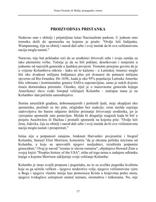 Noam Chomsky & Mediji, propaganda i sistem
PROIZVODNJA PRISTANKA
Nedavno sam s obitelji i prijateljima šetao Nacionalnim parkom. U jednom smo
trenutku došli do spomenika na kojemu je pisalo: "Ovdje leži Indijanka,
Wampanoang, čija su obitelj i narod dali sebe i svoj imetak da bi ova veličanstvena
nacija mogla nastati."
Naravno, nije baš prikladno reći da su urođenici žrtvovali sebe i svoju zemlju za
tako plemenitu svrhu. Točnije je da su bili poklani, desetkovani i rastjerani u
jednome od najvećih genocida u ljudskoj povijesti. Trenutne procjene govore da je
u vrijeme Kolumbova otkrića - kako mi to kažemo - u Latinskoj Americi moglo
biti oko dvadeset milijuna Indijanaca plus još dvanaest do petnaest milijuna
sjeverno od Rio Grandea. Do 1650., kada je oko 95% populacije Latinske Amerike
bilo izbrisano i kontinentalne granice SAD-a uspostavljene, samo je nekih dvjesto
tisuća domorodaca preostalo. Ukratko, riječ je o masovnome genocidu kojega
Amerikanci slave svaki listopad veličajući Kolumba - značajna masa je na
Kolumbov dan počinila samoubojstvo.
Stotine američkih građana, dobronamjernih i poštenih ljudi, stoje okupljeni oko
spomenika, pročitali su što piše, očigledno bez reakcije; osim možda osjećaja
zadovoljstva što barem odajemo dolično priznanje žrtvovanju urođenika, jer je
vjerojatno spomenik zato postavljen. Možda bi drugačije reagirali kada bi bili u
posjetu Auschwitzu ili Dachau i pronašli spomenik na kojemu piše: "Ovdje leži
žena, židovka, čija su obitelj i narod dali sebe i svoj imetak da bi ova veličanstvena
nacija mogla nastati i prosperirati."
Istina nije u potpunosti zatajena. Istaknuti Harvardov povjesničar i biograf
Kolumba, Samuel Eliot Morrison, komentira "da je okrutna politika inicirana od
Kolumba, a koju su sprovodili njegovi nasljednici, rezultirala potpunim
genocidom." Ovaj je navod "izostao iz slavne romanse", objašnjava Howard Zinn u
svojoj knjizi "Peoples history of the USA", ništa od toga nema u zadnjem odlomku
knjige u kojemu Morrison zaključuje svoje veličanje Kolumba:
Kolumbo je imao svojih propusta i pogrešaka, no to su uvelike pogreške kvaliteta
koje su ga učinile velikim - njegove neukrotive volje, njegove veličanstvene vjere
u Boga i njegove vlastite misije kao pronosioca Krista u krajevima preko mora,
njegove tvrdoglave ustrajnosti unatoč nemaru, siromaštvu i teškoćama. No, nije
17
 