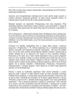 Noam Chomsky & Mediji, propaganda i sistem
bilo mrlja ni tamne strane njegove najizrazitije i najesencijalnije od svih kvaliteta -
njegovoga moreplovstva.
Izostavio sam korespondirajući odlomak koji bi neki akoliti mogli sastaviti o
ostalim vršiocima "potpunog genocida" ili nekih manje značajnih zločina, ili
reakciju koja bi nastala oko nas da su takvi primjeri postojali.
Sjećanje zapisano na spomeniku Wampanoang ženi nije originalno. Prije
stošezdeset godina je John Quincy Adams istaknuo u govoru prilikom 4. srpnja da
je američka vlada superiornija od ostalih zbog toga što je bazirana na pristanku, a
ne osvajanju:
Prvi su doseljenici... odmah nakon dolaska kupili od Indijanaca pravo naseljavanja.
To je bio društveni ugovor formiran na elementarnim principima civilnoga društva,
u kojemu osvajanje i potčinjavanje nisu postojali. Brutalna sila je bila u potpunosti
odbačena: sve je bilo dobrovoljno, sve je bio stvarni pristanak: sve je bio dogovor
duše s dušom.
Citirajući ove bilješke predsjednika koji se strogo držao zakona i poštovao
pregovore s Indijancima, T. D. Allman napominje da je "američko nacionalno
iskustvo genocida nad Indijancima praktički nepostojeće... Oni nisu bili ljudska
bića, oni su bili samo smetnja nemilosrdnome trijumfu Amerike, smetnja koju je
trebalo otkloniti da bi se napravilo više mjesta za novu američku slobodu."
Konsenzus je bio takav da je "naše vlastito dostojanstvo koje je javno proglasilo
pravo na život, slobodu i težnju za srećom dokinulo prava ljudi čije smo živote,
slobodu i sreću izbrisali s lica Zemlje". Indijanci su bili prvi "agresori" s kojima se
trebalo suočiti u našem slavlju slobode; definicija agresora je takva da ih moramo
napasti, što je kasnije uslijedilo s Meksikancima, Filipincima, Vijetnamcima,
Nikaragvancima i mnogim drugima. Treba dodati da su SAD ovdje jedinstven
primjer, sve do današnjih dana.
Smisao u kojem je urođenička populacija "dala stvarni pristanak u ovome
dogovoru duše s dušom" je dalje objasnio jedan od ranih američkih sociologa,
Franklin Henry Giddings, u vrijeme kada smo postizali pristanak s Filipincima. On
je skovao frazu "pristanak bez pristanka" da bi opisao uspjeh Britanaca u širenju
"britanske svetosti života" i "potrebu društvenoga poretka" nad "rasno podređenim
skupinama". "Ako u narednim godinama", napisao je, kolonizirani "vide i potvrde
da je sporna veza bila namijenjena najvišim interesima, s razlogom bi se moglo
smatrati da je vlast nametnuta uz pristanak onih nad kojima se vladalo" - isto kao i
kad dijete daje "pristanak bez pristanka" kada ga roditelji spriječe da otrči na cestu.
18
 