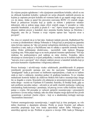 Noam Chomsky & Mediji, propaganda i sistem
Za vrijeme posjeta uglednome i vrlo cijenjenom američkom koledžu, odveli su me
na obilazak katedrale koledža i pokazali mi seriju obojenih staklenih prozora na
kojima je zapisana povijest koledža od vremena kada su ga napale snage unije pa
sve do danas. Jedan je panel bio posvećen osnivanju ROTC (1) zračnih snaga.
Panel je prikazivao čovjeka koji je sjedio za stolom i potpisivao nekakav
dokument, dok je pokraj njega stajao oficir zračnih snaga. U pozadini se vidio
američki bombarder, a na ploči je pisalo E = mc2
. Isprva nisam mogao vjerovati,
obojeni stakleni prozor u katedrali slavi atomsku bombu bačenu na Hirošimu i
Nagasaki, ono što je Truman u svoje vrijeme opisao kao "najveću stvar u
povijesti".
No, nisu svi smatrali da je to baš tako. Istaknuti indijski pravnik, Radhabinod Pal,
u svome je disidentskom viđenju Tribunala iz Tokyja koji je procjenjivao japansku
ratnu krivnju napisao da "ako još postoji nelegitimna destrukcija civilnog života i
vlasništva u ratu, tada je u Pacifičkome ratu to odluka o upotrebi atomske bombe
jedino blisko priklanjanje direktivama... nacističkih vođe tijekom Drugoga
svjetskog rata. Ništa poput toga se ne može pripisati trenutno optuženima." Pal nije
istaknuo što podrazumijeva pod suđenja za ratne zločine. Svejedno, takva
shvaćanja su izostavljena iz svijesti pobjednika, i možda nas ne bi trebalo čuditi što
"najveću stvar u povijesti" slavi obojeni stakleni prozor u katedrali koledža koji je
posvećen humanim vrijednostima i religioznoj odanosti.
Proces kreiranja i učvrščivanja visoko selektiranih, preoblikovanih ili potpuno
izmišljenih povijesnih sjećanja jest ono što nazivamo "indoktrinacija" ili
"propaganda" kada je povezano sa službenim neprijateljima, a kada mi to radimo
onda je riječ o edukaciji, moralnoj poduci ili građenju karaktera. To je vrijedan
mehanizam kontrole budući da efektivno blokira bilo kakvo razumijevanje onoga
što se događa u svijetu. Krucijalni cilj edukacije je preusmjeravanje pozornosti na
nešto drugo - recimo na Vijetnam ili Centralnu Ameriku, ili Srednji Istok, gdje se
naši problemi navodno nalaze - odvratiti je od naših vlastitih institucija i njihovog
sistematskog funkcioniranja i ponašanja, od pravog izvora velike količine nasilja i
patnje u svijetu. Od presudne je važnosti spriječiti razumijevanje i preusmjeriti
pozornost s izvora našeg vladanja, tako da elitne skupine mogu djelovati bez javnih
ograničenja i postizati vlastite ciljeve - koji se u akademskoj teologiji nazivaju
"nacionalnim interesima".
Važnost onemogućavanja razumijevanja, i uspjeh koji je time postignut, su vrlo
dobro ilustrirani u današnjim aferama. Prošle je jeseni Svjetski sud odbacio
američka prepiranja koja nisu imala opravdanje nakon žalbe Nikaragve o
američkoj agresiji na nju. Problem se pojavio u travnju 1984. kada je Nikaragva
19
 