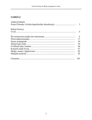 Noam Chomsky & Mediji, propaganda i sistem
SADRŽAJ
Andrej Grubačić
Noam Chomsky i kritika kapitalističke demokracije ........................................ 3
Robert Posavec
Uvod ................................................................................................................. 6
Što mainstream medije čini mainstream .......................................................... 8
Proizvodnja pristanka ...................................................................................... 17
Sustav propagande .......................................................................................... 36
Zbunjivanje stada ............................................................................................ 45
O slobodi tiska i kulture ................................................................................. 60
Kontrola naših života ...................................................................................... 67
Mediji, znanje i objektivnost .......................................................................... 82
Medijska kontrola ........................................................................................... 92
Literatura ......................................................................................................... 101
2
 