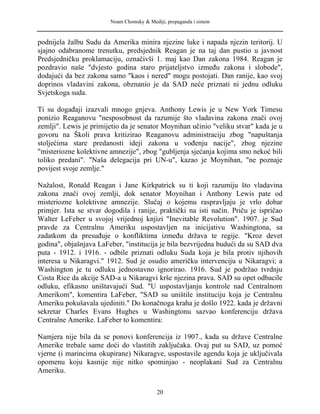 Noam Chomsky & Mediji, propaganda i sistem
podnijela žalbu Sudu da Amerika minira njezine luke i napada njezin teritorij. U
sjajno odabranome trenutku, predsjednik Reagan je na taj dan pustio u javnost
Predsjedničku proklamaciju, označivši 1. maj kao Dan zakona 1984. Reagan je
pozdravio naše "dvjesto godina staro prijateljstvo između zakona i slobode",
dodajući da bez zakona samo "kaos i nered" mogu postojati. Dan ranije, kao svoj
doprinos vladavini zakona, obznanio je da SAD neće priznati ni jednu odluku
Svjetskoga suda.
Ti su događaji izazvali mnogo gnjeva. Anthony Lewis je u New York Timesu
ponizio Reaganovu "nesposobnost da razumije što vladavina zakona znači ovoj
zemlji". Lewis je primijetio da je senator Moynihan učinio "veliku stvar" kada je u
govoru na Školi prava kritizirao Reaganovu administraciju zbog "napuštanja
stoljećima stare predanosti ideji zakona u vođenju nacije", zbog njezine
"misteriozne kolektivne amnezije", zbog "gubljenja sjećanja kojima smo nekoć bili
toliko predani". "Naša delegacija pri UN-u", kazao je Moynihan, "ne poznaje
povijest svoje zemlje."
Nažalost, Ronald Reagan i Jane Kirkpatrick su ti koji razumiju što vladavina
zakona znači ovoj zemlji, dok senator Moynihan i Anthony Lewis pate od
misteriozne kolektivne amnezije. Slučaj o kojemu raspravljaju je vrlo dobar
primjer. Ista se stvar dogodila i ranije, praktički na isti način. Priču je ispričao
Walter LeFeber u svojoj vrijednoj knjizi "Inevitable Revolution". 1907. je Sud
pravde za Centralnu Ameriku uspostavljen na inicijativu Washingtona, sa
zadatkom da presuđuje o konfliktima između država te regije. "Kroz devet
godina", objašnjava LaFeber, "institucija je bila bezvrijedna budući da su SAD dva
puta - 1912. i 1916. - odbile priznati odluku Suda koja je bila protiv njihovih
interesa u Nikaragvi." 1912. Sud je osudio američku intervenciju u Nikaragvi; a
Washington je tu odluku jednostavno ignorirao. 1916. Sud je podržao tvrdnju
Costa Rice da akcije SAD-a u Nikaragvi krše njezina prava. SAD su opet odbacile
odluku, efikasno uništavajući Sud. "U uspostavljanju kontrole nad Centralnom
Amerikom", komentira LaFeber, "SAD su uništile instituciju koja je Centralnu
Ameriku pokušavala ujediniti." Do konačnoga kraha je došlo 1922. kada je državni
sekretar Charles Evans Hughes u Washingtonu sazvao konferenciju država
Centralne Amerike. LaFeber to komentira:
Namjera nije bila da se ponovi konferencija iz 1907., kada su države Centralne
Amerike trebale same doći do vlastitih zaključaka. Ovaj put su SAD, uz pomoć
vjerne (i marincima okupirane) Nikaragve, uspostavile agendu koja je uključivala
opomenu koju kasnije nije nitko spominjao - neoplakani Sud za Centralnu
Ameriku.
20
 