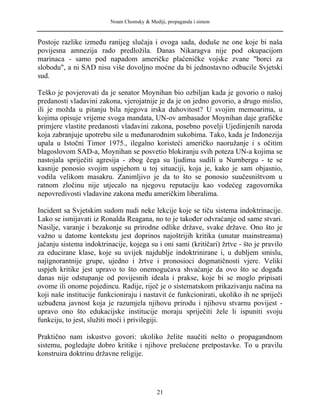 Noam Chomsky & Mediji, propaganda i sistem
Postoje razlike između ranijeg slučaja i ovoga sada, doduše ne one koje bi naša
povijesna amnezija rado predložila. Danas Nikaragva nije pod okupacijom
marinaca - samo pod napadom američke plaćeničke vojske zvane "borci za
slobodu", a ni SAD nisu više dovoljno moćne da bi jednostavno odbacile Svjetski
sud.
Teško je povjerovati da je senator Moynihan bio ozbiljan kada je govorio o našoj
predanosti vladavini zakona, vjerojatnije je da je on jedno govorio, a drugo mislio,
ili je možda u pitanju bila njegova irska duhovitost? U svojim memoarima, u
kojima opisuje vrijeme svoga mandata, UN-ov ambasador Moynihan daje grafičke
primjere vlastite predanosti vladavini zakona, posebno povelji Ujedinjenih naroda
koja zabranjuje upotrebu sile u međunarodnim sukobima. Tako, kada je Indonezija
upala u Istočni Timor 1975., ilegalno koristeći američko naoružanje i s očitim
blagoslovom SAD-a, Moynihan se posvetio blokiranju svih poteza UN-a kojima se
nastojala spriječiti agresija - zbog čega su ljudima sudili u Nurnbergu - te se
kasnije ponosio svojim uspjehom u toj situaciji, koja je, kako je sam objasnio,
vodila velikom masakru. Zanimljivo je da to što se ponosio suučesništvom u
ratnom zločinu nije utjecalo na njegovu reputaciju kao vodećeg zagovornika
nepovredivosti vladavine zakona među američkim liberalima.
Incident sa Svjetskim sudom nudi neke lekcije koje se tiču sistema indoktrinacije.
Lako se ismijavati iz Ronalda Reagana, no to je također odvraćanje od same stvari.
Nasilje, varanje i bezakonje su prirodne odlike države, svake države. Ono što je
važno u datome kontekstu jest doprinos najoštrijih kritika (unutar mainstreama)
jačanju sistema indoktrinacije, kojega su i oni sami (kritičari) žrtve - što je pravilo
za educirane klase, koje su uvijek najdublje indoktrinirane i, u dubljem smislu,
najignorantnije grupe, ujedno i žrtve i pronosioci dogmatičnosti vjere. Veliki
uspjeh kritike jest upravo to što onemogućava shvaćanje da ovo što se događa
danas nije odstupanje od povijesnih ideala i prakse, koje bi se moglo pripisati
ovome ili onome pojedincu. Radije, riječ je o sistematskom prikazivanju načina na
koji naše institucije funkcioniraju i nastavit će funkcionirati, ukoliko ih ne spriječi
uzbuđena javnost koja je razumjela njihovu prirodu i njihovu stvarnu povijest -
upravo ono što edukacijske institucije moraju spriječiti žele li ispuniti svoju
funkciju, to jest, služiti moći i privilegiji.
Praktično nam iskustvo govori: ukoliko želite naučiti nešto o propagandnom
sistemu, pogledajte dobro kritike i njihove prešućene pretpostavke. To u pravilu
konstruira doktrinu državne religije.
21
 