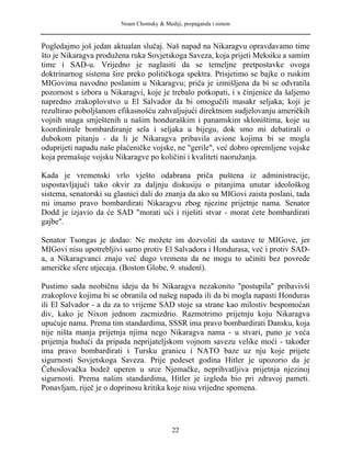 Noam Chomsky & Mediji, propaganda i sistem
Pogledajmo još jedan aktualan slučaj. Naš napad na Nikaragvu opravdavamo time
što je Nikaragva produžena ruka Sovjetskoga Saveza, koja prijeti Meksiku a samim
time i SAD-u. Vrijedno je naglasiti da se temeljne pretpostavke ovoga
doktrinarnog sistema šire preko političkoga spektra. Prisjetimo se bajke o ruskim
MIGovima navodno poslanim u Nikaragvu; priča je izmišljena da bi se odvratila
pozornost s izbora u Nikaragvi, koje je trebalo potkopati, i s činjenice da šaljemo
napredno zrakoplovstvo u El Salvador da bi omogučili masakr seljaka; koji je
rezultirao poboljšanom efikasnošću zahvaljujući direktnom sudjelovanju američkih
vojnih snaga smještenih u našim honduraškim i panamskim skloništima, koje su
koordinirale bombardiranje sela i seljaka u bijegu, dok smo mi debatirali o
dubokom pitanju - da li je Nikaragva pribavila avione kojima bi se mogla
oduprijeti napadu naše plaćeničke vojske, ne "gerile", već dobro opremljene vojske
koja premašuje vojsku Nikaragve po količini i kvaliteti naoružanja.
Kada je vremenski vrlo vješto odabrana priča puštena iz administracije,
uspostavljajući tako okvir za daljnju diskusiju o pitanjima unutar ideološkog
sistema, senatorski su glasnici dali do znanja da ako su MIGovi zaista poslani, tada
mi imamo pravo bombardirati Nikaragvu zbog njezine prijetnje nama. Senator
Dodd je izjavio da će SAD "morati ući i riješiti stvar - morat ćete bombardirati
gajbe".
Senator Tsongas je dodao: Ne možete im dozvoliti da sastave te MIGove, jer
MIGovi nisu upotrebljivi samo protiv El Salvadora i Hondurasa, već i protiv SAD-
a, a Nikaragvanci znaju već dugo vremena da ne mogu to učiniti bez povrede
američke sfere utjecaja. (Boston Globe, 9. studeni).
Pustimo sada neobičnu ideju da bi Nikaragva nezakonito "postupila" pribavivši
zrakoplove kojima bi se obranila od našeg napada ili da bi mogla napasti Honduras
ili El Salvador - a da za to vrijeme SAD stoje sa strane kao milostiv bespomoćan
div, kako je Nixon jednom zacmizdrio. Razmotrimo prijetnju koju Nikaragva
upućuje nama. Prema tim standardima, SSSR ima pravo bombardirati Dansku, koja
nije ništa manja prijetnja njima nego Nikaragva nama - u stvari, puno je veća
prijetnja budući da pripada neprijateljskom vojnom savezu velike moći - također
ima pravo bombardirati i Tursku granicu i NATO baze uz nju koje prijete
sigurnosti Sovjetskoga Saveza. Prije pedeset godina Hitler je upozorio da je
Čehoslovačka bodež uperen u srce Njemačke, neprihvatljiva prijetnja njezinoj
sigurnosti. Prema našim standardima, Hitler je izgleda bio pri zdravoj pameti.
Ponavljam, riječ je o doprinosu kritika koje nisu vrijedne spomena.
22
 