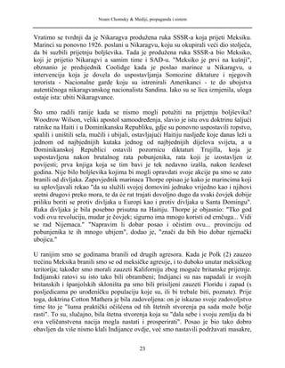 Noam Chomsky & Mediji, propaganda i sistem
Vratimo se tvrdnji da je Nikaragva produžena ruka SSSR-a koja prijeti Meksiku.
Marinci su ponovno 1926. poslani u Nikaragvu, koju su okupirali veći dio stoljeća,
da bi suzbili prijetnju boljševika. Tada je produžena ruka SSSR-a bio Meksiko,
koji je prijetio Nikaragvi a samim time i SAD-u. "Meksiko je prvi na kušnji",
obznanio je predsjednik Coolidge kada je poslao marince u Nikaragvu, u
intervenciju koja je dovela do uspostavljanja Somozine diktature i njegovih
terorista - Nacionalne garde koju su istrenirali Amerikanci - te do ubojstva
autentičnoga nikaragvanskog nacionalista Sandina. Iako su se lica izmjenila, uloga
ostaje ista: ubiti Nikaragvance.
Što smo radili ranije kada se nismo mogli potužiti na prijetnju boljševika?
Woodrow Wilson, veliki apostol samoodređenja, slavio je istu ovu doktrinu šaljući
ratnike na Haiti i u Dominikansku Republiku, gdje su ponovno uspostavili ropstvo,
spalili i uništili sela, mučili i ubijali, ostavljajući Haitiju nasljeđe koje danas leži u
jednom od najbjednijih kutaka jednog od najbjednijih dijelova svijeta, a u
Dominikanskoj Republici ostavili pozornicu diktaturi Trujilla, koja je
uspostavljena nakon brutalnog rata pobunjenika, rata koji je izostavljen iz
povijesti; prva knjiga koja se tim bavi je tek nedavno izašla, nakon šezdeset
godina. Nije bilo boljševika kojima bi mogli opravdati svoje akcije pa smo se zato
branili od divljaka. Zapovjednik marinaca Thorpe opisao je kako je marincima koji
su uplovljavali rekao "da su služili svojoj domovini jednako vrijedno kao i njihovi
sretni drugovi preko mora, te da će rat trajati dovoljno dugo da svaki čovjek dobije
priliku boriti se protiv divljaka u Europi kao i protiv divljaka u Santa Domingu".
Ruka divljaka je bila posebno prisutna na Haitiju. Thorpe je objasnio: "Tko god
vodi ovu revoluciju, mudar je čovjek; sigurno ima mnogo koristi od crnčuga... Vidi
se rad Nijemaca." "Napravim li dobar posao i očistim ovu... provinciju od
pobunjenika te ih mnogo ubijem", dodao je, "znači da bih bio dobar njemački
ubojica."
U ranijim smo se godinama branili od drugih agresora. Kada je Polk (2) zauzeo
trećinu Meksika branili smo se od meksičke agresije, i to duboko unutar meksičkog
teritorija; također smo morali zauzeti Kaliforniju zbog moguće britanske prijetnje.
Indijanski ratovi su isto tako bili obrambeni; Indijanci su nas napadali iz svojih
britanskih i španjolskih skloništa pa smo bili prisiljeni zauzeti Floridu i zapad (s
posljedicama po urođeničku populaciju koje su, ili bi trebale biti, poznate). Prije
toga, doktrina Cotton Mathera je bila zadovoljena: on je iskazao svoje zadovoljstvo
time što je "šuma praktički očišćena od tih štetnih stvorenja pa sada može bolje
rasti". To su, slučajno, bila štetna stvorenja koja su "dala sebe i svoju zemlju da bi
ova veličanstvena nacija mogla nastati i prosperirati". Posao je bio tako dobro
obavljen da više nismo klali Indijance ovdje, već smo nastavili podržavati masakre,
23
 