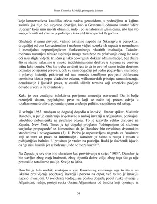 Noam Chomsky & Mediji, propaganda i sistem
koje konzervativna katolička crkva naziva genocidom, u područjima u kojima
zadatak još nije bio uspješno obavljen, kao u Gvatemali, odnosno unutar "sfere
utjecaja" koju smo morali obraniti, sudeći po senatorskim glasnicima, isto kao što
smo je branili od vlastite populacije - tako efektivno proteklih godina.
Gledajući stvarnu povijest, vidimo aktualne napade na Nikaragvu u perspektivi
drugačijoj od one konvecionalne i možemo vidjeti uzroke tih napada u normalnom
i esencijalno nepromijenjivom funkcioniranju vlastitih institucija. Također,
možemo razumjeti tehnike ispiranja mozga zadužene za prikrivanje onog što naše
oči nisu stigle vidjeti. Prilično je lako opovrgnuti dokaze administracije, bez obzira
što se stalno nalazimo u visoko indoktriniranome društvu u kojemu se osnovne
istine lako izgube. Ono što treba uvidjeti jest to da je ovo još samo jedan doprinos
poznatoj povijesnoj prijevari, dok su sami događaji još jedno poglavlje u sramotnoj
i prljavoj historiji, prikriveni od nas pomoću izmišljene povijesti oblikovane
terminima ideala poput vladavine zakona, willsonovskih principa samoodređenja,
demokracije i ljudskih prava, te ostalih sličnih termina koji američku povijest
dovode u vezu s irelevantnošću.
Kako je ova značajna kolektivna povijesna amnezija ostvarena? Da bi bolje
razumjeli sistem, pogledajmo prvo na koji se način taj proces odvija u
totalitarnome društvu, po unutarnjemu uređenju prilično različitome od našeg.
U svibnju 1983. značajan se događaj dogodio u Moskvi. Hrabar spiker, Vladimir
Danchev, u pet je emitiranja izvještavao o ruskoj invaziji u Afganistan, pozivajući
istodobno pobunjenike na pružanje otpora. To je izazvalo veliko divljenje na
Zapadu. New York Times je taj događaj proglasio "odstupanjem od službene
sovjetske propagande" te komentirao da je Danchev bio revoltiran dvostrukim
standardima i novogovorom (3). U Parizu je uspostavljena nagrada za "novinare
koji se bore za pravo na informacije". Danchev je skinut s radija i poslan u
psihijatrijsku bolnicu. U prosincu je vraćen na poziciju. Ruski je službenik izjavio
da "ga nisu kaznili jer se bolesne ljude ne može kazniti".
Na Zapadu je sve ovo bilo shvaćeno kao provirivanje u svijet "1984". Danchev je
bio slavljen zbog svoje hrabrosti, zbog trijumfa dobre volje, zbog toga što ga nije
prestrašilo totalitarno nasilje. Sve je to istina.
Ono što je bilo osobito značajno u vezi Danchevog emitiranja nije to što je on
iskazao protivljenje sovjetskoj invaziji i pozvao na otpor, već to što je invaziju
nazvao invazijom. U sovjetskoj teologiji ne postoji događaj poput ruske invazije u
Afganistan; radije, postoji ruska obrana Afganistana od bandita koji operiraju iz
24
 