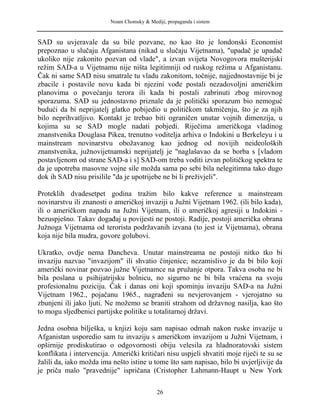 Noam Chomsky & Mediji, propaganda i sistem
SAD su uvjeravale da su bile pozvane, no kao što je londonski Economist
prepoznao u slučaju Afganistana (nikad u slučaju Vijetnama), "upadač je upadač
ukoliko nije zakonito pozvan od vlade", a izvan svijeta Novogovora mušterijski
režim SAD-a u Vijetnamu nije ništa legitimniji od ruskog režima u Afganistanu.
Čak ni same SAD nisu smatrale tu vladu zakonitom, točnije, najjednostavnije bi je
zbacile i postavile novu kada bi njezini vođe postali nezadovoljni američkim
planovima o povećanju terora ili kada bi postali zabrinuti zbog mirovnog
sporazuma. SAD su jednostavno priznale da je politički sporazum bio nemoguć
budući da bi neprijatelj glatko pobijedio u političkom takmičenju, što je za njih
bilo neprihvatljivo. Kontakt je trebao biti ograničen unutar vojnih dimenzija, u
kojima su se SAD mogle nadati pobjedi. Riječima američkoga vladinog
znanstvenika Douglasa Pikea, trenutno voditelja arhiva o Indokini u Berkeleyu i u
mainstream novinarstvu obožavanog kao jednog od novijih neideoloških
znanstvenika, južnovijetnamski neprijatelj je "naglašavao da se borba s [vladom
postavljenom od strane SAD-a i s] SAD-om treba voditi izvan političkog spektra te
da je upotreba masovne vojne sile možda sama po sebi bila nelegitimna tako dugo
dok ih SAD nisu prisilile "da je upotrijebe ne bi li preživjeli".
Proteklih dvadesetpet godina tražim bilo kakve reference u mainstream
novinarstvu ili znanosti o američkoj invaziji u Južni Vijetnam 1962. (ili bilo kada),
ili o američkom napadu na Južni Vijetnam, ili o američkoj agresiji u Indokini -
bezuspješno. Takav događaj u povijesti ne postoji. Radije, postoji američka obrana
Južnoga Vijetnama od terorista podržavanih izvana (to jest iz Vijetnama), obrana
koja nije bila mudra, govore golubovi.
Ukratko, ovdje nema Dancheva. Unutar mainstreama ne postoji nitko tko bi
invaziju nazvao "invazijom" ili shvatio činjenice; nezamislivo je da bi bilo koji
američki novinar pozvao južne Vijetnamce na pružanje otpora. Takva osoba ne bi
bila poslana u psihijatrijsku bolnicu, no sigurno ne bi bila vraćena na svoju
profesionalnu poziciju. Čak i danas oni koji spominju invaziju SAD-a na Južni
Vijetnam 1962., pojačanu 1965., nagrađeni su nevjerovanjem - vjerojatno su
zbunjeni ili jako ljuti. Ne možemo se braniti strahom od državnog nasilja, kao što
to mogu sljedbenici partijske politike u totalitarnoj državi.
Jedna osobna bilješka, u knjizi koju sam napisao odmah nakon ruske invazije u
Afganistan usporedio sam tu invaziju s američkom invazijom u Južni Vijetnam, i
opširnije prodiskutirao o odgovornosti obiju velesila za hladnoratovski sistem
konflikata i intervencija. Američki kritičari nisu uspjeli shvatiti moje riječi te su se
žalili da, iako možda ima nešto istine u tome što sam napisao, bilo bi uvjerljivije da
je priča malo "pravednije" ispričana (Cristopher Lahmann-Haupt u New York
26
 