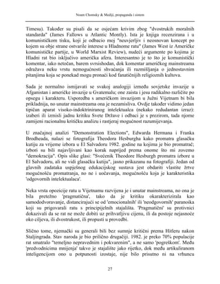 Noam Chomsky & Mediji, propaganda i sistem
Timesu). Također su pisali da se osjećam krivim zbog "dvostrukih moralnih
standarda" (James Fallows u Atlantic Montly). Ista je knjiga recenzirana i u
komunističkom tisku, koji je odbacio moj "neuvjerljiv i neosnovan koncept po
kojem su obje strane ostvarile interese u Hladnome ratu" (James West iz Američke
komunističke partije, u World Marxist Review), nudeći argumente po kojima je
Hladni rat bio isključivo američka afera. Interesantno je to što je komunistički
komentar, iako netočan, barem svrsishodan, dok komentar američkog mainstreama
odražava neku vrstu nemogućnosti shvaćanja ili razmišljanja o jednostavnim
pitanjima koja se ponekad mogu pronaći kod fanatičnijih religioznih kultova.
Sada je normalno ismijavati se svakoj analogiji između sovjetske invazije u
Afganistan i američke invazije u Gvatemalu; one zaista i jesu radikalno različite po
opsegu i karakteru. Usporedba s američkom invazijom u Južni Vijetnam bi bila
prikladnija, no unutar mainstreama ona je nezamisliva. Ovdje također vidimo jedan
tipičan aparat visoko-indoktriniranog intelektualca (nekako redudantan izraz):
izaberi ili izmisli jadnu kritiku Svete Države i odbaci je s prezirom, tada njome
zamijeni racionalnu kritičku analizu i rastjeraj mogućnost razumijevanja.
U značajnoj analizi "Demonstration Elections", Edwarda Hermana i Franka
Brodheada, nalazi se fotografija Theodora Hesburgha kako promatra glasačku
kutiju za vrijeme izbora u El Salvadoru 1982. godine na kojima je bio promatrač;
izbori su bili najavljivani kao korak naprijed prema onome što mi zovemo
"demokracija". Opis slike glasi: "Svećenik Theodore Hesburgh promatra izbore u
El Salvadoru, ali ne vidi glasačku kutiju", jasno prikazanu na fotografiji. Jedan od
glavnih zadataka uspješnog edukacijskog sustava jest obdariti vlastite žrtve
mogućnošću promatranja, no ne i uočavanja, mogućnošću koja je karakteristika
'odgovornih intelektualaca'.
Neka vrsta opozicije ratu u Vijetnamu razvijena je i unutar mainstreama, no ona je
bila pretežno 'pragmatična', tako da je kritiku okarakterizirala kao
samododvoravanje, distancirajući se od 'emocionalnih' ili 'neodgovornih' paranoika
koji su prigovarali ratu s principijelnih stajališta. 'Pragmatični' su protivnici
dokazivali da se rat ne može dobiti uz prihvatljivu cijenu, ili da postoje nejasnoće
oko ciljeva, ili dvostrukost, ili propusti u provedbi.
Slično tome, njemački su generali bili bez sumnje kritični prema Hitleru nakon
Staljingrada. Stav naroda je bio prilično drugačiji. 1982. je preko 70% populacije
rat smatralo "temeljno nepravednim i pokvarenim", a ne samo 'pogreškom'. Među
'predvodnicima mnijenja' takvo je stajalište jako rijetko, dok među artikuliranom
inteligencijom ono u potpunosti izostaje, nije bilo prisutno ni na vrhuncu
27
 