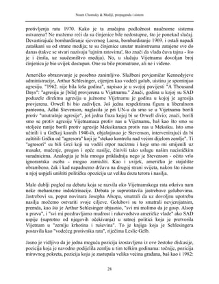 Noam Chomsky & Mediji, propaganda i sistem
protivljenja ratu 1970. Kako je ta značajna podložnost naučnome sistemu
ostvarena? Ne možemo reći da su činjenice bile nedostupne, što je ponekad slučaj.
Devastirajuće bombardiranje sjevernog Laosa, bombardiranje 1969. i ostali napadi
zataškani su od strane medija; te su činjenice unutar mainstreama zatajene sve do
danas (takve se stvari nazivaju 'tajnim ratovima', što znači da vlada čuva tajnu - što
je i činila, uz suučesništvo medija). No, u slučaju Vijetnama dovoljan broj
činjenica je bio uvijek dostupan. One su bile promatrane, ali ne i viđene.
Američko obrazovanje je posebno zanimljivo. Službeni povjesničar Kennedyjeve
administracije, Arthur Schlesinger, cijenjen kao vodeći golub, uistinu je spominjao
agresiju. "1962. nije bila loša godina", napisao je u svojoj povijesti "A Thousand
Days": "agresija je [bila] provjerena u Vijetnamu." Znači, godina u kojoj su SAD
poduzele direktnu agresiju u južnome Vijetnamu je godina u kojoj je agresija
provjerena. Orwell bi bio zadivljen. Još jedna respektirana figura u liberalnom
panteonu, Adlai Stevenson, naglasila je pri UN-u da smo se u Vijetnamu borili
protiv "unutrašnje agresije", još jedna fraza kojoj bi se Orwell divio; znači, borili
smo se protiv agresije Vijetnamaca protiv nas u Vijetnamu, baš kao što smo se
stoljeće ranije borili protiv agresije Meksikanaca protiv nas u Meksiku. Isto smo
učinili i u Grčkoj kasnih 1940-ih, objašnjavao je Stevenson, intervenirajući da bi
zaštitili Grčku od "agresora" koji je "stekao kontrolu nad većim dijelom zemlje". Ti
"agresori" su bili Grci koji su vodili otpor nacizmu i koje smo mi smijenili uz
masakr, mučenje, progon i opće nasilje, činivši tako uslugu našim nacističkim
suradnicima. Analogija je bila mnogo prikladnija nego je Stevenson - očito vrlo
ignorantska osoba - mogao zamisliti. Kao i uvijek, američko je stajalište
obrambeno, čak i kad napadnemo državu na drugoj strani svijeta, nakon što nismo
u njoj uspjeli uništiti političku opoziciju uz veliku dozu terora i nasilja.
Malo dublji pogled na debatu koja se razvila oko Vijetnamskoga rata otkriva nam
neke mehanizme indoktrinacije. Debata je suprotstavila jastrebove golubovima.
Jastrebovi su, poput novinara Josepha Alsopa, smatrali da uz dovoljnu upotrebu
nasilja možemo ostvariti svoje ciljeve. Golubovi su to smatrali nevjerojatnim,
premda, kao što je Arthur Schlesinger objasnio, "svi mi molimo da je gosp. Alsop
u pravu", i "svi mi pozdravljamo mudrost i rukovodstvo američke vlade" ako SAD
uspije (suprotno od njegovih očekivanja) u ratnoj politici koja je pretvorila
Vijetnam u "zemlju krhotina i ruševina". To je knjiga koja je Schlesingera
postavila kao "vodećeg protivnika rata", riječima Leslie Gelb.
Jasno je vidljivo da je jedna moguća pozicija izostavljena iz ove žestoke diskusije,
pozicija koja je navodno podijelila zemlju u tim teškim godinama: točnije, pozicija
mirovnog pokreta, pozicija koju je zastupala velika većina građana, baš kao i 1982:
28
 