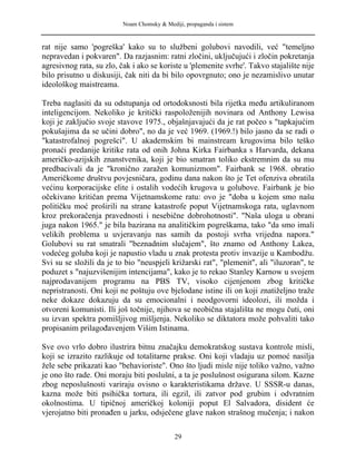 Noam Chomsky & Mediji, propaganda i sistem
rat nije samo 'pogreška' kako su to službeni golubovi navodili, već "temeljno
nepravedan i pokvaren". Da razjasnim: ratni zločini, uključujući i zločin pokretanja
agresivnog rata, su zlo, čak i ako se koriste u 'plemenite svrhe'. Takvo stajalište nije
bilo prisutno u diskusiji, čak niti da bi bilo opovrgnuto; ono je nezamislivo unutar
ideološkog maistreama.
Treba naglasiti da su odstupanja od ortodoksnosti bila rijetka među artikuliranom
inteligencijom. Nekoliko je kritički raspoloženijih novinara od Anthony Lewisa
koji je zaključio svoje stavove 1975., objašnjavajući da je rat počeo s "tapkajućim
pokušajima da se učini dobro", no da je već 1969. (1969.!) bilo jasno da se radi o
"katastrofalnoj pogrešci". U akademskim bi mainstream krugovima bilo teško
pronaći predanije kritike rata od onih Johna Kirka Fairbanka s Harvarda, dekana
američko-azijskih znanstvenika, koji je bio smatran toliko ekstremnim da su mu
predbacivali da je "kronično zaražen komunizmom". Fairbank se 1968. obratio
Američkome društvu povjesničara, godinu dana nakon što je Tet ofenziva obratila
većinu korporacijske elite i ostalih vodećih krugova u golubove. Fairbank je bio
očekivano kritičan prema Vijetnamskome ratu: ovo je "doba u kojem smo našu
političku moć proširili na strane katastrofe poput Vijetnamskoga rata, uglavnom
kroz prekoračenja pravednosti i nesebične dobrohotnosti". "Naša uloga u obrani
juga nakon 1965." je bila bazirana na analitičkim pogreškama, tako "da smo imali
velikih problema u uvjeravanju nas samih da postoji svrha vrijedna napora."
Golubovi su rat smatrali "beznadnim slučajem", što znamo od Anthony Lakea,
vodećeg goluba koji je napustio vladu u znak protesta protiv invazije u Kambodžu.
Svi su se složili da je to bio "neuspjeli križarski rat", "plemenit", ali "iluzoran", te
poduzet s "najuzvišenijim intencijama", kako je to rekao Stanley Karnow u svojem
najprodavanijem programu na PBS TV, visoko cijenjenom zbog kritičke
nepristranosti. Oni koji ne poštuju ove bjelodane istine ili on koji znatiželjno traže
neke dokaze dokazuju da su emocionalni i neodgovorni ideolozi, ili možda i
otvoreni komunisti. Ili još točnije, njihova se neobična stajališta ne mogu čuti, oni
su izvan spektra pomišljivog mišljenja. Nekoliko se diktatora može pohvaliti tako
propisanim prilagođavenjem Višim Istinama.
Sve ovo vrlo dobro ilustrira bitnu značajku demokratskog sustava kontrole misli,
koji se izrazito razlikuje od totalitarne prakse. Oni koji vladaju uz pomoć nasilja
žele sebe prikazati kao "behavioriste". Ono što ljudi misle nije toliko važno, važno
je ono što rade. Oni moraju biti poslušni, a ta je poslušnost osigurana silom. Kazne
zbog neposlušnosti variraju ovisno o karakteristikama države. U SSSR-u danas,
kazna može biti psihička tortura, ili egzil, ili zatvor pod grubim i odvratnim
okolnostima. U tipičnoj američkoj koloniji poput El Salvadora, disident će
vjerojatno biti pronađen u jarku, odsječene glave nakon strašnog mučenja; i nakon
29
 