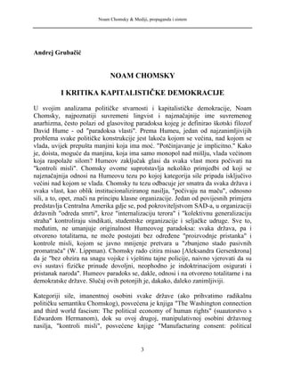 Noam Chomsky & Mediji, propaganda i sistem
Andrej Grubačić
NOAM CHOMSKY
I KRITIKA KAPITALISTIČKE DEMOKRACIJE
U svojim analizama političke stvarnosti i kapitalističke demokracije, Noam
Chomsky, najpoznatiji suvremeni lingvist i najznačajnije ime suvremenog
anarhizma, često polazi od glasovitog paradoksa kojeg je definirao škotski filozof
David Hume - od "paradoksa vlasti". Prema Humeu, jedan od najzanimljivijih
problema svake političke konstrukcije jest lakoća kojom se većina, nad kojom se
vlada, uvijek prepušta manjini koja ima moć. "Potčinjavanje je implicitno." Kako
je, doista, moguće da manjina, koja ima samo monopol nad mišlju, vlada većinom
koja raspolaže silom? Humeov zaključak glasi da svaka vlast mora počivati na
"kontroli misli". Chomsky ovome suprotstavlja nekoliko primjedbi od koji se
najznačajnija odnosi na Humeovu tezu po kojoj kategorija sile pripada isključivo
većini nad kojom se vlada. Chomsky tu tezu odbacuje jer smatra da svaka država i
svaka vlast, kao oblik institucionaliziranog nasilja, "počivaju na maču", odnosno
sili, a to, opet, znači na principu klasne organizacije. Jedan od povijesnih primjera
predstavlja Centralna Amerika gdje se, pod pokroviteljstvom SAD-a, u organizaciji
državnih "odreda smrti", kroz "internalizaciju terora" i "kolektivnu generalizaciju
straha" kontroliraju sindikati, studentske organizacije i seljačke udruge. Sve to,
međutim, ne umanjuje originalnost Humeovog paradoksa: svaka država, pa i
otvoreno totalitarna, ne može postojati bez određene "proizvodnje pristanka" i
kontrole misli, kojom se javno mnijenje pretvara u "zbunjeno stado pasivnih
promatrača" (W. Lippman). Chomsky rado citira misao [Aleksandra Gersenkrona]
da je "bez obzira na snagu vojske i vještinu tajne policije, naivno vjerovati da su
ovi sustavi fizičke prinude dovoljni, neophodno je indoktrinacijom osigurati i
pristanak naroda". Humeov paradoks se, dakle, odnosi i na otvoreno totalitarne i na
demokratske države. Slučaj ovih potonjih je, dakako, daleko zanimljiviji.
Kategoriji sile, imanentnoj osobini svake države (ako prihvatimo radikalnu
političku semantiku Chomskog), posvećena je knjiga "The Washington connection
and third world fascism: The political economy of human rights" (suautorstvo s
Edwardom Hermanom), dok su ovoj drugoj, manipulativnoj osobini državnog
nasilja, "kontroli misli", posvećene knjige "Manufacturing consent: political
3
 