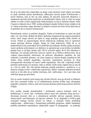 Noam Chomsky & Mediji, propaganda i sistem
što ih je dovoljan broj otpremljen na drugi svijet možemo imati izbore na kojima
će ljudi marširati prema demokraciji, odbacujući naciste poput D'Aubuissona u
korist Duartea, koji je bio na čelu jednog od najvećih masovnih ubojstava u
modernom periodu (nužni preduvjet za demokratske izbore, koji se očito ne mogu
održati sve dok civilne organizacije funkcioniraju), te čiji je ministar obrane Vides
Casanova objasnio da je 1980. zemlja pretrpjela masakr trideset tisuća seljaka te da
su "danas naoružane snage spremne za ubojstvo dvjesto do tristo tisuća ljudi ako je
to potrebno da se zaustavi komunizam".
Demokratski sustavi su prilično drugačiji. Nužno je kontrolirati ne samo što ljudi
rade, već i što misle. Budući da državi nedostaje mogućnosti da osigura poslušnost
silom, misli mogu odvesti do djela te stoga prijetnju poretku treba uništiti na
izvoru. Nužno je uspostavljanje okvira dopustivog mišljenja koji je ograničen
unutar principa državne religije. Njega ne treba dokazivati, bolje da se on
podrazumijeva kao neutvrđeni okvir pomišljivog mišljenja. Kritike jačaju postojeći
sustav prešutno prihvačajući ove doktrine, te ograničavaju svoju kritiku na taktička
pitanja koja se javljaju unutar njih. Da bi ostvarili ugled, da bi bili uključeni u
diskusiju, oni moraju prihvatiti osnovno načelo da je Država dobrotvorna, da je
vođena najuzvišenijim interesima, da prihvaća obrambeno stajalište, da nije
sudionik u svjetskim aferama, već samo reagira na zločine drugih, ponekad ne baš
mudro zbog osobnih pogrešaka, naivnosti, zamršenosti povijesti ili zbog
nemogućnosti shvaćanja zle naravi naših neprijatelja. Ako čak i najoštrije kritike
prešutno prihvaćaju ove premise, tada se obična osoba može zapitati tko je ona da
se s tim ne slaže. Što više bijesni diskusija između jastrebova i golubova, to se
državna religija čvršče i efektivnije uspostavlja. Njihov značajan doprinos kontroli
misli je to što drže da se kritike toleriraju, čak i prihvaćaju - što i jest tako, kod
onih koji igraju po pravilima.
Ovo je sustav kontrole misli kojeg nije shvatio Orwell, nisu ga shvatili ni diktatori
koji nisu razumjeli koliko su za indoktrinaciju korisne kritike koje obznanjuju
pogreške i propuste vodstva, dok istovremeno prešutno prihvaćaju premise državne
religije.
Ove razlike između demokratskih i totalitarnih sustava kontrole misli se
približavaju. U stvari, čak i totalitarna država mora biti zabrinuta zbog stavova i
shvaćanja javnosti, dok je u demokraciji politički aktivan segment društva,
obrazovaniji i privilegiraniji, od najveće važnosti. To je očigledno u SAD-u gdje
siromašni nemaju naviku izlaziti na izbore, a značajne forme političkog
sudjelovanja - oblikovanja i formuliranja političkih programa, odabir kandidata,
podrška potrebnim materijalom, edukacijski napori ili propaganda - su područje
30
 