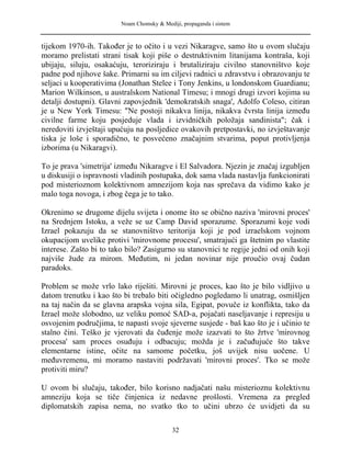 Noam Chomsky & Mediji, propaganda i sistem
tijekom 1970-ih. Također je to očito i u vezi Nikaragve, samo što u ovom slučaju
moramo prelistati strani tisak koji piše o destruktivnim litanijama kontraša, koji
ubijaju, siluju, osakaćuju, teroriziraju i brutaliziraju civilno stanovništvo koje
padne pod njihove šake. Primarni su im ciljevi radnici u zdravstvu i obrazovanju te
seljaci u kooperativima (Jonathan Stelee i Tony Jenkins, u londonskom Guardianu;
Marion Wilkinson, u australskom National Timesu; i mnogi drugi izvori kojima su
detalji dostupni). Glavni zapovjednik 'demokratskih snaga', Adolfo Coleso, citiran
je u New York Timesu: "Ne postoji nikakva linija, nikakva čvrsta linija između
civilne farme koju posjeduje vlada i izvidničkih položaja sandinista"; čak i
neredoviti izvještaji upućuju na posljedice ovakovih pretpostavki, no izvještavanje
tiska je loše i sporadično, te posvećeno značajnim stvarima, poput protivljenja
izborima (u Nikaragvi).
To je prava 'simetrija' između Nikaragve i El Salvadora. Njezin je značaj izgubljen
u diskusiji o ispravnosti vladinih postupaka, dok sama vlada nastavlja funkcionirati
pod misterioznom kolektivnom amnezijom koja nas sprečava da vidimo kako je
malo toga novoga, i zbog čega je to tako.
Okrenimo se drugome dijelu svijeta i onome što se obično naziva 'mirovni proces'
na Srednjem Istoku, a veže se uz Camp David sporazume. Sporazumi koje vodi
Izrael pokazuju da se stanovništvo teritorija koji je pod izraelskom vojnom
okupacijom uvelike protivi 'mirovnome procesu', smatrajući ga štetnim po vlastite
interese. Zašto bi to tako bilo? Zasigurno su stanovnici te regije jedni od onih koji
najviše žude za mirom. Međutim, ni jedan novinar nije proučio ovaj čudan
paradoks.
Problem se može vrlo lako riješiti. Mirovni je proces, kao što je bilo vidljivo u
datom trenutku i kao što bi trebalo biti očigledno pogledamo li unatrag, osmišljen
na taj način da se glavna arapska vojna sila, Egipat, povuče iz konflikta, tako da
Izrael može slobodno, uz veliku pomoć SAD-a, pojačati naseljavanje i represiju u
osvojenim područjima, te napasti svoje sjeverne susjede - baš kao što je i učinio te
stalno čini. Teško je vjerovati da čuđenje može izazvati to što žrtve 'mirovnog
procesa' sam proces osuđuju i odbacuju; možda je i začuđujuće što takve
elementarne istine, očite na samome početku, još uvijek nisu uočene. U
međuvremenu, mi moramo nastaviti podržavati 'mirovni proces'. Tko se može
protiviti miru?
U ovom bi slučaju, također, bilo korisno nadjačati našu misterioznu kolektivnu
amneziju koja se tiče činjenica iz nedavne prošlosti. Vremena za pregled
diplomatskih zapisa nema, no svatko tko to učini ubrzo će uvidjeti da su
32
 