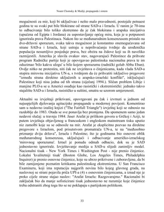 Noam Chomsky & Mediji, propaganda i sistem
mogućnosti za mir, koji bi uključivao i nešto malo pravednosti, postojale petnaest
godina te su svaki put bile blokirane od strane SAD-a i Izraela. U ranim je 70-ima
to odbacivanje bilo toliko ekstremno da je čak blokirana i arapska inicijativa
(upućena od Egipta i Jordana) za uspostavljanje općeg mira, koja je u potpunosti
ignorirala prava Palestinaca. Nakon što se međunarodnim konsenzusom pristalo na
dvo-državni sporazum, svaka takva mogućnost je konstantno onemogućavana od
strane SAD-a i Izraela, koji ustraju u neprihvaćanju tvrdnje da urođenička
populacija nesumljivo posjeduje prava, bez obzira na židove koji su ih naveliko
razmijestili. Amerika je slavila ovakav stav, nagovarajući Palestince da prihvate
program Radničke partije koji je opovrgavao palestinska nacionalna prava te im
oduzimao 'bilo kakvu ulogu' u bilo kojem sporazumu (radnički golub Abba Eban).
Ovdje nitko ne protestira, niti čak ne izvještava o činjenicama, kada vlada SAD-a
stopira mirovnu inicijativu UN-a, s tvrdnjom da će prihvatiti isključivo pregovore
"između strana direktno uključenih u arapsko-izraelski konflikt", isključujući
Palestince koji nisu jedna od tih strana (siječanj 1994.). Sličan problem Libije i
manjine PLO-a se u Americi osuđuje kao rasistički i ekstremistički: jednako takvo
stajalište SAD-a i Izraela, rasističko u suštini, smatra se uzorom umjerenosti.
Aktualni su izvještaji prikrivani, opovrgavani pa čak i izvrnuti u jednom od
najuspjelijih djelovanja agitacijske propagande u modernoj povijesti. Komentirao
sam u nedavno izašloj knjizi ("The Faitfull Triangle") izvještaj koji se odnosio na
razdoblje do 1983. Otada se sve ponavlja bez promjena. Da spomenem samo jedan
nedavni slučaj: u travnju 1984. Jaser Arafat je prilikom govora u Grčkoj i Aziji, te
putem izvještaja objavljenog u francuskom i engleskom mainstream tisku uputio
niz zamolbi koje su se odnosile na mir. Arafat je eksplicitno pozvao na direktne
pregovore s Izraelom, pod prisutstvom promatrača UN-a, te na "međusobno
priznanje dviju država", Izraela i Palestine; što je godinama bio osnovni oblik
međunarodnog konsenzusa, uključujući i odbacivanje američko-izraelskog
'mirovnog sporazuma'. Izrael je ponudu odmah odbacio, dok su je SAD
jednostavno ignorirale. Izvještavanje medija u SAD-u slijedi zanimljiv model.
Nacionalni tisak - New York Times i Washington Post - nije prenio činjenice.
Lokalni 'kvalitetniji tisak' (Boston Globe, Los Angeles Times, Philadelphia
Inquirer) je prenio osnovne činjenice, koje su ubrzo prikrivene i zaboravljene, da bi
bile zamijenjene poznatim kritikama palestinskog ekstremizma. U San Francisco
Examineru, koji ima reputaciju najgorih novina bilo kojeg glavnog grada, na
naslovnoj se strani pojavila priča UPI-a (4) s osnovnim činjenicama, a iznad nje je
preko cijele strane stajao naslov: "Arafat Izraelu: Razgovarajmo." Racionalni bi
zaključak bio da manje sofisticirani tisak jednostavno ne razumije koje činjenice
treba odstraniti zbog toga što se ne poklapaju s partijskom politikom.
33
 