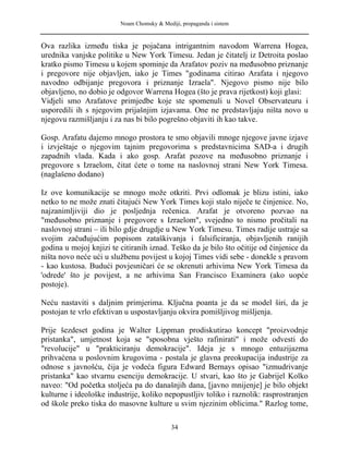 Noam Chomsky & Mediji, propaganda i sistem
Ova razlika između tiska je pojačana intrigantnim navodom Warrena Hogea,
urednika vanjske politike u New York Timesu. Jedan je čitatelj iz Detroita poslao
kratko pismo Timesu u kojem spominje da Arafatov poziv na međusobno priznanje
i pregovore nije objavljen, iako je Times "godinama citirao Arafata i njegovo
navodno odbijanje pregovora i priznanje Izraela". Njegovo pismo nije bilo
objavljeno, no dobio je odgovor Warrena Hogea (što je prava rijetkost) koji glasi:
Vidjeli smo Arafatove primjedbe koje ste spomenuli u Novel Observateuru i
usporedili ih s njegovim prijašnjim izjavama. One ne predstavljaju ništa novo u
njegovu razmišljanju i za nas bi bilo pogrešno objaviti ih kao takve.
Gosp. Arafatu dajemo mnogo prostora te smo objavili mnoge njegove javne izjave
i izvještaje o njegovim tajnim pregovorima s predstavnicima SAD-a i drugih
zapadnih vlada. Kada i ako gosp. Arafat pozove na međusobno priznanje i
pregovore s Izraelom, čitat ćete o tome na naslovnoj strani New York Timesa.
(naglašeno dodano)
Iz ove komunikacije se mnogo može otkriti. Prvi odlomak je blizu istini, iako
netko to ne može znati čitajući New York Times koji stalo niječe te činjenice. No,
najzanimljiviji dio je posljednja rečenica. Arafat je otvoreno pozvao na
"međusobno priznanje i pregovore s Izraelom", svejedno to nismo pročitali na
naslovnoj strani – ili bilo gdje drugdje u New York Timesu. Times radije ustraje sa
svojim začuđujućim popisom zataškivanja i falsificiranja, objavljenih ranijih
godina u mojoj knjizi te citiranih iznad. Teško da je bilo što očitije od činjenice da
ništa novo neće ući u službenu povijest u kojoj Times vidi sebe - donekle s pravom
- kao kustosa. Budući povjesničari će se okrenuti arhivima New York Timesa da
'odrede' što je povijest, a ne arhivima San Francisco Examinera (ako uopće
postoje).
Neću nastaviti s daljnim primjerima. Ključna poanta je da se model širi, da je
postojan te vrlo efektivan u uspostavljanju okvira pomišljivog mišljenja.
Prije šezdeset godina je Walter Lippman prodiskutirao koncept "proizvodnje
pristanka", umjetnost koja se "sposobna vješto rafinirati" i može odvesti do
"revolucije" u "prakticiranju demokracije". Ideja je s mnogo entuzijazma
prihvaćena u poslovnim krugovima - postala je glavna preokupacija industrije za
odnose s javnošću, čija je vodeća figura Edward Bernays opisao "izmudrivanje
pristanka" kao stvarnu esenciju demokracije. U stvari, kao što je Gabrijel Kolko
naveo: "Od početka stoljeća pa do današnjih dana, [javno mnijenje] je bilo objekt
kulturne i ideološke industrije, koliko nepopustljiv toliko i raznolik: rasprostranjen
od škole preko tiska do masovne kulture u svim njezinim oblicima." Razlog tome,
34
 