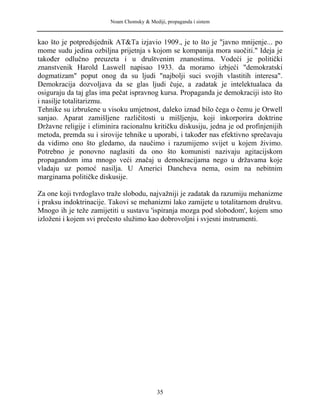 Noam Chomsky & Mediji, propaganda i sistem
kao što je potpredsjednik AT&Ta izjavio 1909., je to što je "javno mnijenje... po
mome sudu jedina ozbiljna prijetnja s kojom se kompanija mora suočiti." Ideja je
također odlučno preuzeta i u društvenim znanostima. Vodeći je politički
znanstvenik Harold Laswell napisao 1933. da moramo izbjeći "demokratski
dogmatizam" poput onog da su ljudi "najbolji suci svojih vlastitih interesa".
Demokracija dozvoljava da se glas ljudi čuje, a zadatak je intelektualaca da
osiguraju da taj glas ima pečat ispravnog kursa. Propaganda je demokraciji isto što
i nasilje totalitarizmu.
Tehnike su izbrušene u visoku umjetnost, daleko iznad bilo čega o čemu je Orwell
sanjao. Aparat zamišljene različitosti u mišljenju, koji inkorporira doktrine
Državne religije i eliminira racionalnu kritičku diskusiju, jedna je od profinjenijih
metoda, premda su i sirovije tehnike u uporabi, i također nas efektivno sprečavaju
da vidimo ono što gledamo, da naučimo i razumijemo svijet u kojem živimo.
Potrebno je ponovno naglasiti da ono što komunisti nazivaju agitacijskom
propagandom ima mnogo veći značaj u demokracijama nego u državama koje
vladaju uz pomoć nasilja. U Americi Dancheva nema, osim na nebitnim
marginama političke diskusije.
Za one koji tvrdoglavo traže slobodu, najvažniji je zadatak da razumiju mehanizme
i praksu indoktrinacije. Takovi se mehanizmi lako zamijete u totalitarnom društvu.
Mnogo ih je teže zamijetiti u sustavu 'ispiranja mozga pod slobodom', kojem smo
izloženi i kojem svi prečesto služimo kao dobrovoljni i svjesni instrumenti.
35
 