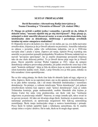 Noam Chomsky & Mediji, propaganda i sistem
SUSTAV PROPAGANDE
David Barsamian s Alternativnog Radija intervjuirao je
Noama Chosmkog u "Chronicles of Dissent" (24. studeni 1986.)
P: Mnogo ste pričali o politici jezika i semantike, i govorili ste da, želimo li
dokučiti istinu, "moramo oljuštiti sloj po sloj iskrivljenosti". Moje pitanje je,
uzimajući u obzir američki obrazovni sustav u ovom orwellovskom dobu, koje
intelektualne alate za dekodiranje, dešifriranje i prevođenje orwellskih
termina taj sustav omogućava studentima?
O: Dopustite mi prvo da kažem ovo. Iako svi mi stalno, pa i ja, ovo doba nazivamo
orwellovskim, činjenica je da je Orwell zakasnio na pozornicu. Američka industrija
za odnose s javnošću, jedna vrlo sofisticirana industrija, već je u 1920-ima
razvijala alate i pisala o njima. Zapravo još ranije, tijekom Prvog svjetskog rata
američki su povjesničari ponudili predsjedniku Woodrowu Wilsonu zadatak koji su
nazvali "povijesno upravljanje", što je značilo dizajniranje povijesnih činjenica
tako da one služe državnoj politici. To je Orwell davno prije nego što je Orwell
pisao. Slavni američki novinar Walter Lippman je 1921. rekao da umijeće
demokracije zahtijeva proizvodnju pristanka, još jedan orwellovski izraz koji u biti
znači "kontrola mišljenja". Ideja je bila da država koja ne može kontrolirati ljude
silom kontrolira ljudske misli. Znači, i prije Orwella ovo je bilo jasno, tehnike su
bile razrađene i često upotrebljavane.
Što se tiče vašeg pitanja, što škole čine kako bi obranile ljude od toga, odgovor je
ništa. Zapravo, škole su na suprotnoj strani, one su dio aparata za dezinformacije. I
to se jako dobro razumije, čak i od strane liberalnih intelektualaca i teoretičara
demokracije. Na primjer, u važnom istraživanju "Kriza demokracije", još jednom
orwellovskom terminu koji zapravo znači "počeci demokracije", koje je izdala
Trilateralna komisija, grupa međunarodnih, osobito liberalnih elita kojima je
Jimmy Carter bio neka vrsta predstavnika, oni škole vide kao "institucije
odgovorne za poučavanje mladih". Naravno, to ostaje između njih, takve stvari se
ne govore javnosti. Ali tako oni shvaćaju ulogu škole. Institucije za poučavanje, za
nametanje poslušnosti, za sprečavanje mogućnosti bilo kakvog samostalnog
razmišljanja. Škole imaju institucijsku ulogu u sustavu kontroliranja i prinude.
Prave škole bi trebale opskrbiti ljude s tehnikama samoobrane, što bi značilo
učenje istine o svijetu i društvu. Da to rade, škole ne bi mogle dugo opstati.
36
 